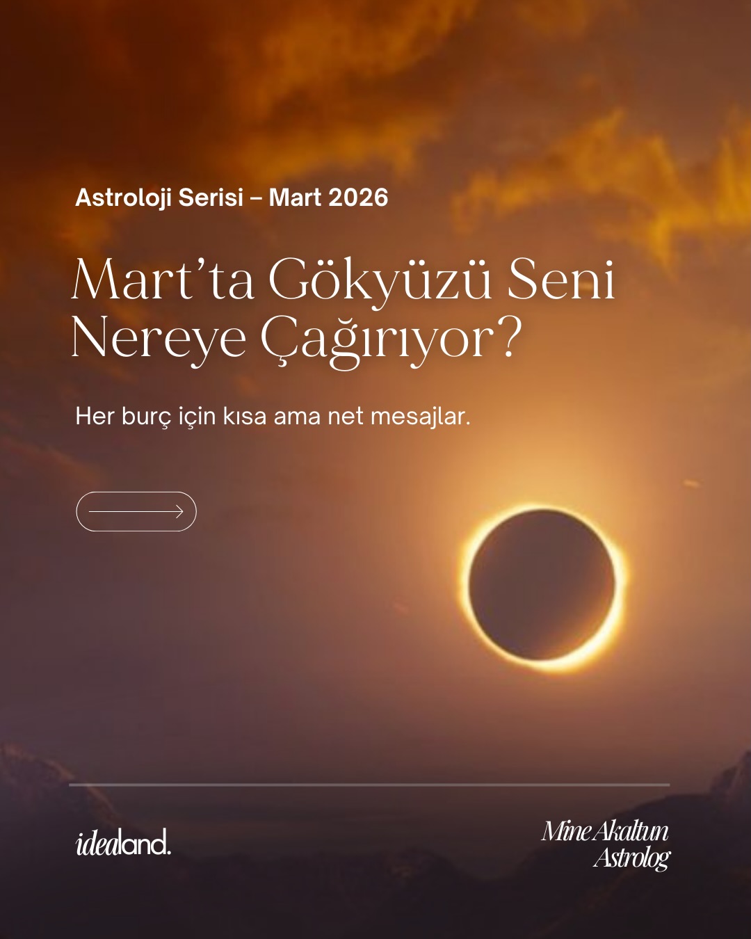 Gökyüzü bir faz değiştiriyor.
Bu, rastgele ilerleme dönemi değil.
Bu dönem;
yönünü bilinçle seçenler için.
Astroloji Serisi: Mart
Burcunun mesajını görmek için kaydır.
Ama sadece okumak için değil.
Bulunduğun zamanı anlamak,
bulunduğun alanı bilinçli şekilde
konumlamak için.
Çünkü mesele “ne olacak?” değil.
Mesele: Sen bu gökyüzünde nasıl
konumlanıyorsun?
Kişisel doğum haritan
senin potansiyel haritan.
Kendi haritandaki yerleşimleri
öğrenmek ister misin ?