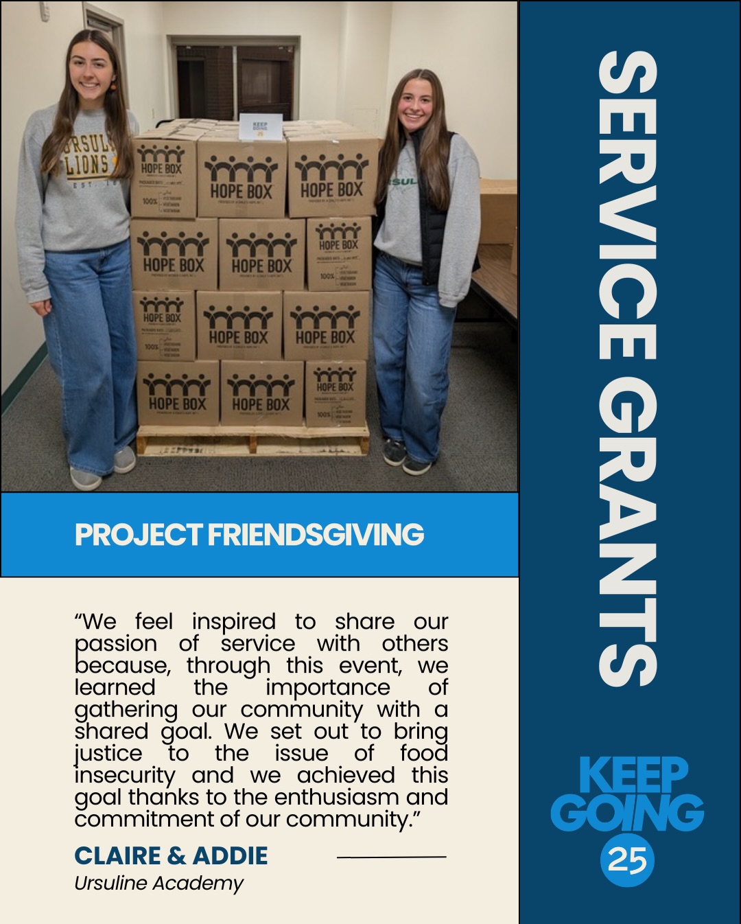 Service in action. 💙
With support from a KEEPGOING 25 Service Grant, Claire and Addie from Ursuline Academy brought their community together for Project Friendsgiving — an event focused on learning about and taking action against global food insecurity.
Students from Catholic high schools across Hamilton County gathered for an afternoon of education, reflection, and hands-on service. Together, they packed 67 boxes of meals for Hands Against Hunger — totaling 14,472 meals.
That’s enough to feed 40 children for an entire year.
Beyond the meals packed, the event empowered 70 young leaders to see the impact they can make when a community works toward a shared goal. And the work isn’t stopping there — participants are already planning their next service opportunities.
This is what it looks like to KEEP GOING 🙌