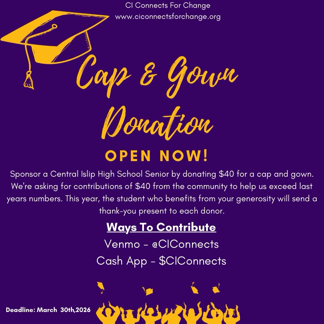 The Central Islip School District has always been the heart of our community. This is why, each year, CI Connects, along with the support of our community commits to providing free graduation Cap & Gowns to graduating seniors.
Last year, thanks to your generosity, we were able to provide 25 graduating seniors with pre-paid cap and gowns. As always, our goal is to exceed last year’s numbers!
This campaign serves as a reminder to future alumni that they have an entire community of neighbors, alumni, teachers, and strangers rooting for their success.
A $40 donation can help to keep CI Pride alive for our newest alumni. Thank you all for continuing to support the work that we do and for giving back to the community we all love 💜💛.