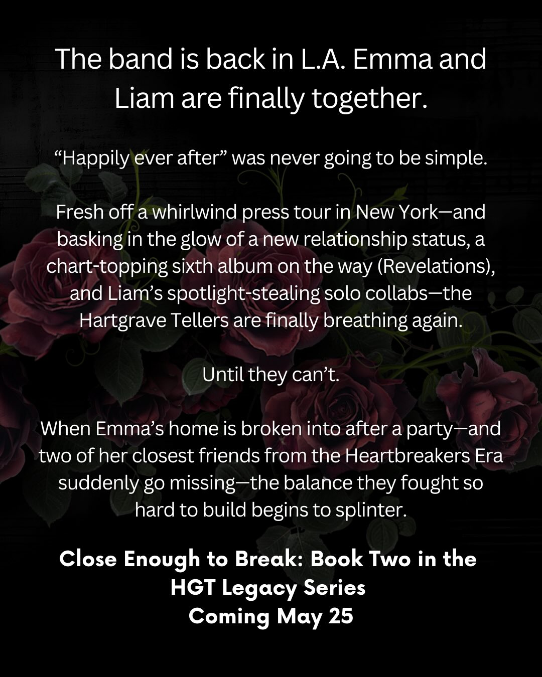 Close Enough to Break releases May 25th.
Where does it leave off?
The band is back in L.A. Emma and Liam are finally together.
But “happily ever after” was never going to be simple.
Fresh off a whirlwind New York press tour—and riding the high of a newly public relationship, a chart-topping sixth album on the horizon (Revelations), and Liam’s spotlight-stealing solo collaborations—the Hartgrave Tellers are finally starting to breathe again.
Until they can’t.
When Emma’s home is broken into after a party—and two of her closest friends from the Heartbreakers era suddenly go missing—the fragile balance they fought so hard to rebuild begins to splinter.
As Emma, Cara, and Marcus dig into the past searching for answers, long-buried secrets claw their way to the surface. Old loyalties fracture. Trust erodes. And the band that has survived every storm may be staring down its most dangerous one yet.
Because some ghosts don’t stay buried.
And some stories refuse to end quietly.
#romancebookrecs #indieromancebooks #romancebookaddict #rockstarromance #HartgraveTellers ayawinterromances romancewriter spicybookstagram romancestagram