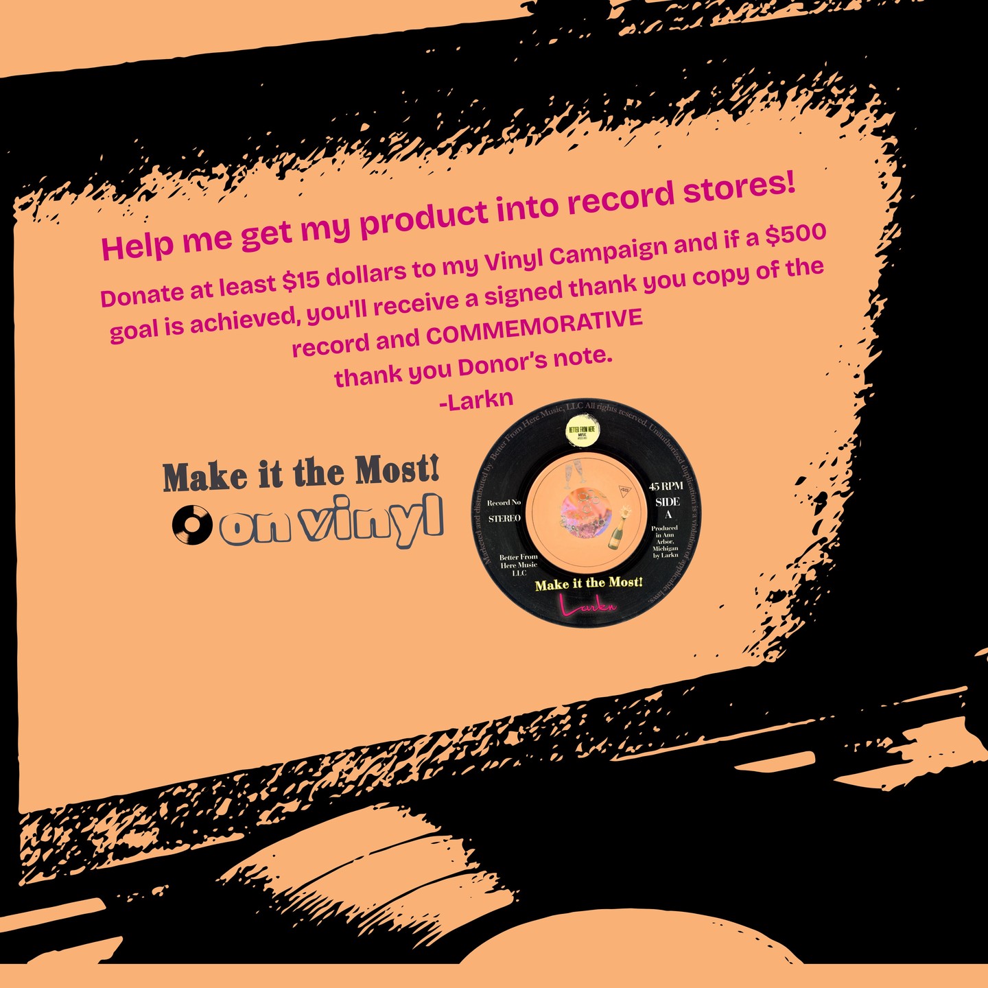 Hi everyone! The Go-Fund-Me campaign for getting my Make it the Most! record into record stores is live https://gofund.me/0a0b570de I am looking for donations of at least 15 dollars to this campaign to cover the upfront costs of record pressing by https://www.littleelephantcustomvinyl.com @littleelephantcustomvinyl to get into a record store. 7 inch records, at the best price I could find for small-run pressing, run 9 dollars record (just the record, no sleeve). The goal is for me to raise enough to be able to make a minimum 20-unit order to get the product into a record store. In exchange for your donation, once/if a certain number of donations are met, (trying to get 500), you'll receive a signed copy. Thanks! This photo says $14 donations. Looking for 15 and up. You will receive a record if the donation goal is met. Thanks!
here is the link: https://gofund.me/e6f687448
it will be on Facebook at @LarknMusic Thanks for your help!