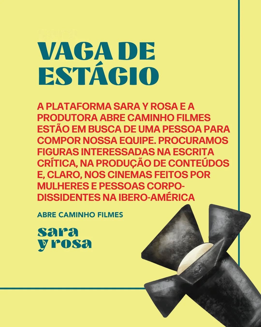 A plataforma Sara y Rosa e a produtora Abre Caminho Filmes, que acumula oito anos de experiência no mercado cinematográfico com foco no desenvolvimento de projetos inovadores, oferecem uma vaga de estágio para pessoas interessadas na escrita crítica, na produção de conteúdos e, claro, nos cinemas feitos por mulheres e pessoas corpo-dissidentes na Ibero-américa.
✍️ Atribuições: Planejamento e produção de conteúdos para redes sociais; auxílio em elaboração de projetos para editais; produção de textos para a plataforma Sara y Rosa.
🎬 Remuneração: Bolsa de R$ 300 mensais + serviços de consultoria e revisão para projetos pessoais.
⏰️ Carga horária: 20 horas semanais. Horário a combinar.
📍Local: Remoto
Para se inscrever, envie um e-mail para contatosarayrosa@gmail.com até o dia 22 de março com seu currículo e um texto crítico de sua autoria.
Conhece alguém que se interessaria por essa oportunidade? Marque nos comentários e compartilhe!
