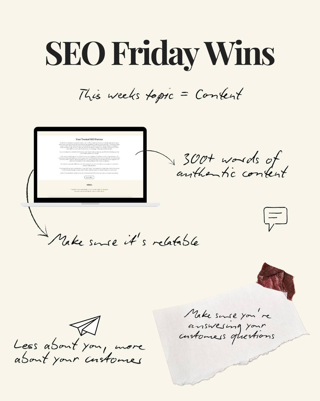 This week's SEO Friday Wins topic is 'Content!'
We all love a bit of content - especially when it give's you all the answers you're looking for.
Let's face it, we only read something that's interesting and benefits us - especially if we're going out of our own way to find this.
Your task this week is to take a look at the content on your website. If you don't have a lot of time, just take a look at home page.
Ask yourself the following;
- Does my content focus on my ideal client?
- Is there enough content?
- Is my content too bulky?
- Is my content interesting?
To cut to the chase, you're going to need to make sure you have a minimum of 300 words - The more the merrier.
You'll need to mae sure your content focuses on your service - your area - and your ideal customer.
You'll need to relate to your ideal customer. Talk about the problem they are facing and how you can help with your service/ product.
Start from here and monitor how long people stay on your site.
If they're staying longer on your site, your content is keeping them interested - potentially converting into a lead.