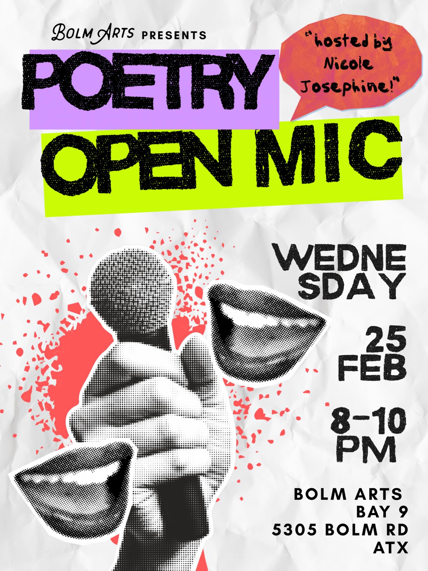 POETRY OPEN MIC NIGHT
THIS WEDNESDAY FROM 8-10 PM
FEB 25
Join us at Bolm Arts Gallery for a night of poetry! This free gathering is open to everyone, and we invite you to bring your friends, your poems, your lyrics, and your random writings to share with our community of artists and creatives. Enjoy an open bar as you check out the art displayed in our most recent show FULL CIRCLE throughout the gallery.
As part of our monthly poetry celebration, we’ll feature a “blackout” poetry station, giving you the chance to craft and share your poetry in real-time.
Our Bolm Arts collective member, artist, poet, and friend Nicole Josephine @nicolejosephinestudio will be our host for Wednesday evening!
Please tag a friend, and we look forward to seeing you there!
Bolm Arts Gallery
5305 Bolm Rd
Bay 9
ATX