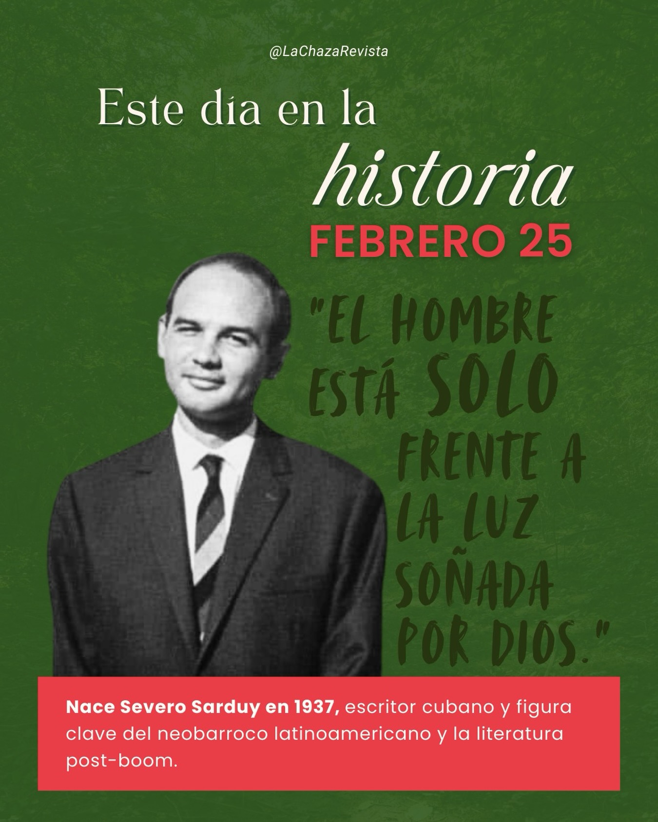Este día en la historia — Febrero 25 ✨
En 1937 nace Severo Sarduy, escritor cubano y figura clave del neobarroco latinoamericano y la literatura post-boom.
Su obra convirtió el lenguaje en un espacio de intensidad, exceso y transformación, explorando la identidad, el deseo y la representación con una estética audaz y profundamente poética.
✨
“Ya lo ves: de aquella brasa
cuyo ardor te calcinó,
saciado, sólo quedó
dispersa ceniza escasa.
Muda inconstancia que abraza
el aparente sentido
del cuerpo oscuro y prohibido
—o del tuyo en el espejo
de la otra piel—. No me quejo
de arder. Ni de haber ardido.”
#Efemérides #SeveroSarduy #LiteraturaLatinoamericana #Neobarroco #lachazadifundecultura