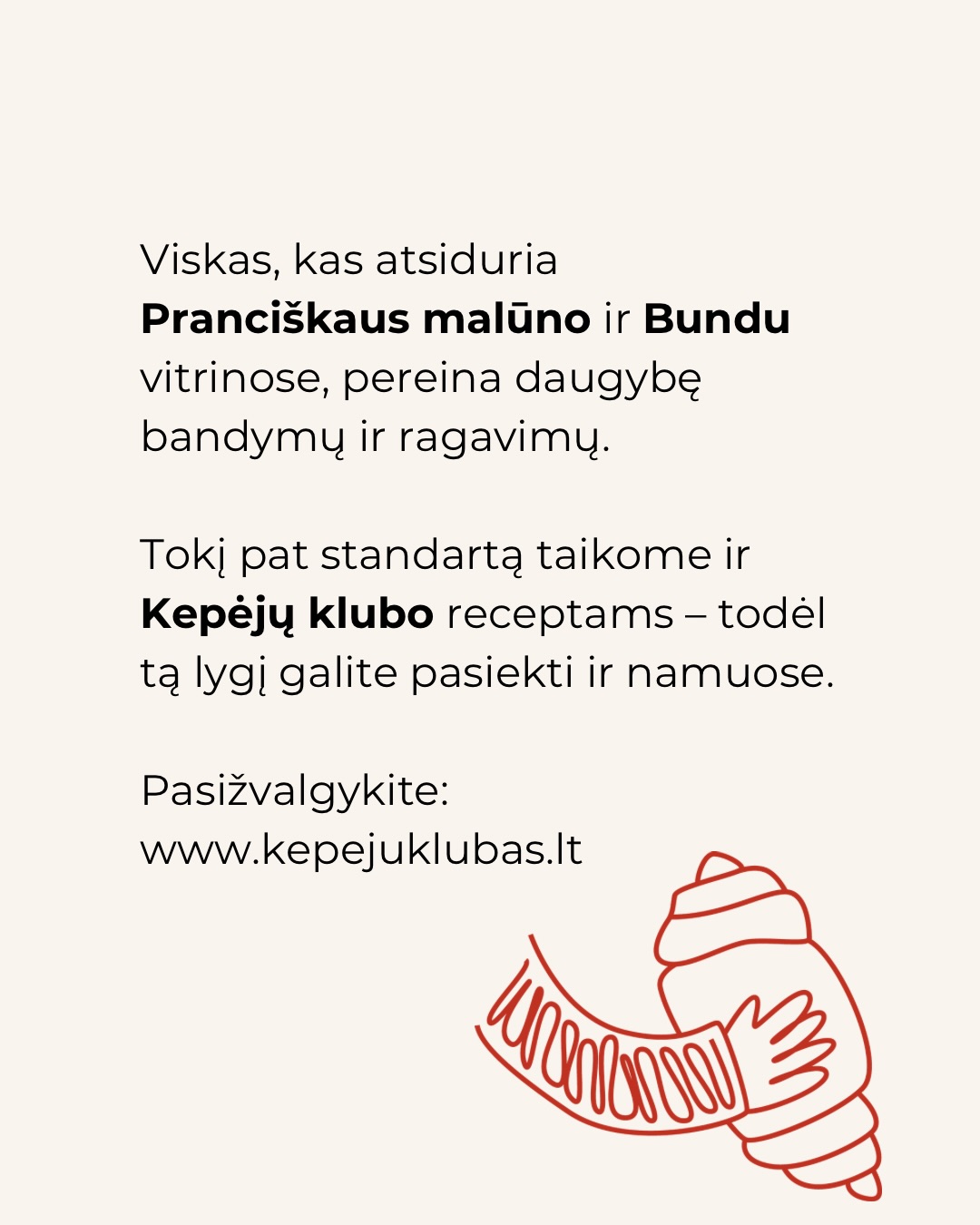 Kepyklos lygis mums nėra komplimentas.
Tai kartelė, kurią patys sau keliame kiekvieną dieną.
Standartai, pagal kuriuos kepiniai patenka į Pranciškaus malūno ir @bundu.bakery vitrinas – per bandymus, ragavimus ir nuoseklų tobulinimą. Kepėjų klube receptai praeina tą pačią patikrinimo, ragavimo procedūrą ir ne kartą.
Nes skirtumas tarp „gavosi“ ir „pavyko“ yra ne sėkmė.
Tai supratimas.