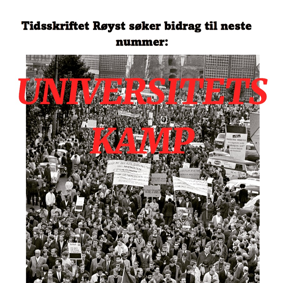 Tidsskriftet Røyst søker bidrag til neste nummer: UNIVERSITETSKAMP
I dag tar stadig fleire høgare utdanning. Men kva skal vi eigentleg med universiteta? Universitetet er ein viktig arena for demokratisk samtale, kritisk tenkning og politisk nyskaping. Historisk har miljøa rundt universiteta vore eit nav for samfunnskritikk og -endring. I dag treng vi kanskje slike kritiske arenaer meir enn nokon gang. Samstundes ser vi døme på at universiteta sjølv og deira grunnverdier vert truga. Er det tid for å teke opp att kampen for og med universiteta?
Med dette nummeret ynskjer vi å lyfta fram ulike perspektiv på universitetet si rolle i samfunnet, og ferista sjå dette i samanheng med utviklingar båe innanfor og utanfor akademia.
Har du ein idé, ei skisse eller ein ferdig tekst? Send det inn til oss snarast råd! Epost: post@royst.no. Frist for fyrste utkast: 10. april. Om du kan og vil skriva på nynorsk, set vi pris på det, men vi trykkjer tekstar på båe målformer, på engelsk og på skandinaviske språk. Vi tek óg imot illustrasjonar og fotografi.