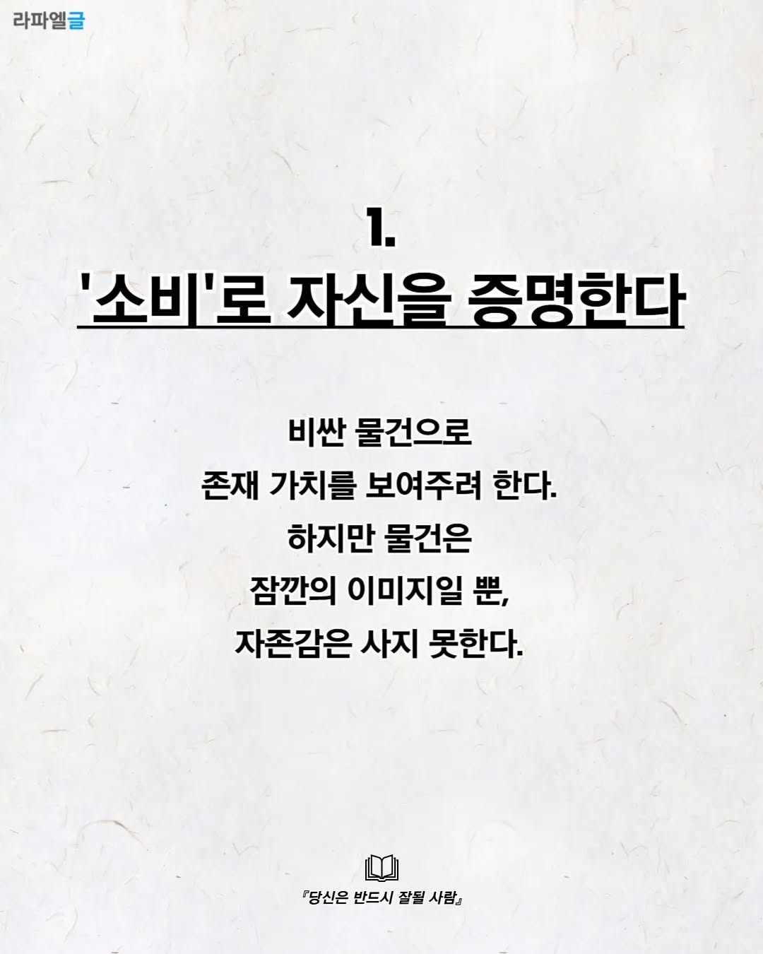 May be an image of pie and text that says '라파엘글 1. '소비'로 자신을 증명한다 비싼 물건으로 존재 가치를 보여주려 한다. 하지만 물건은 잠깐의 이미지일 思, 자존감은 사지 못한다. 『당신은 반드시 잘될 『당신은반드시잘될사람』 사람』'