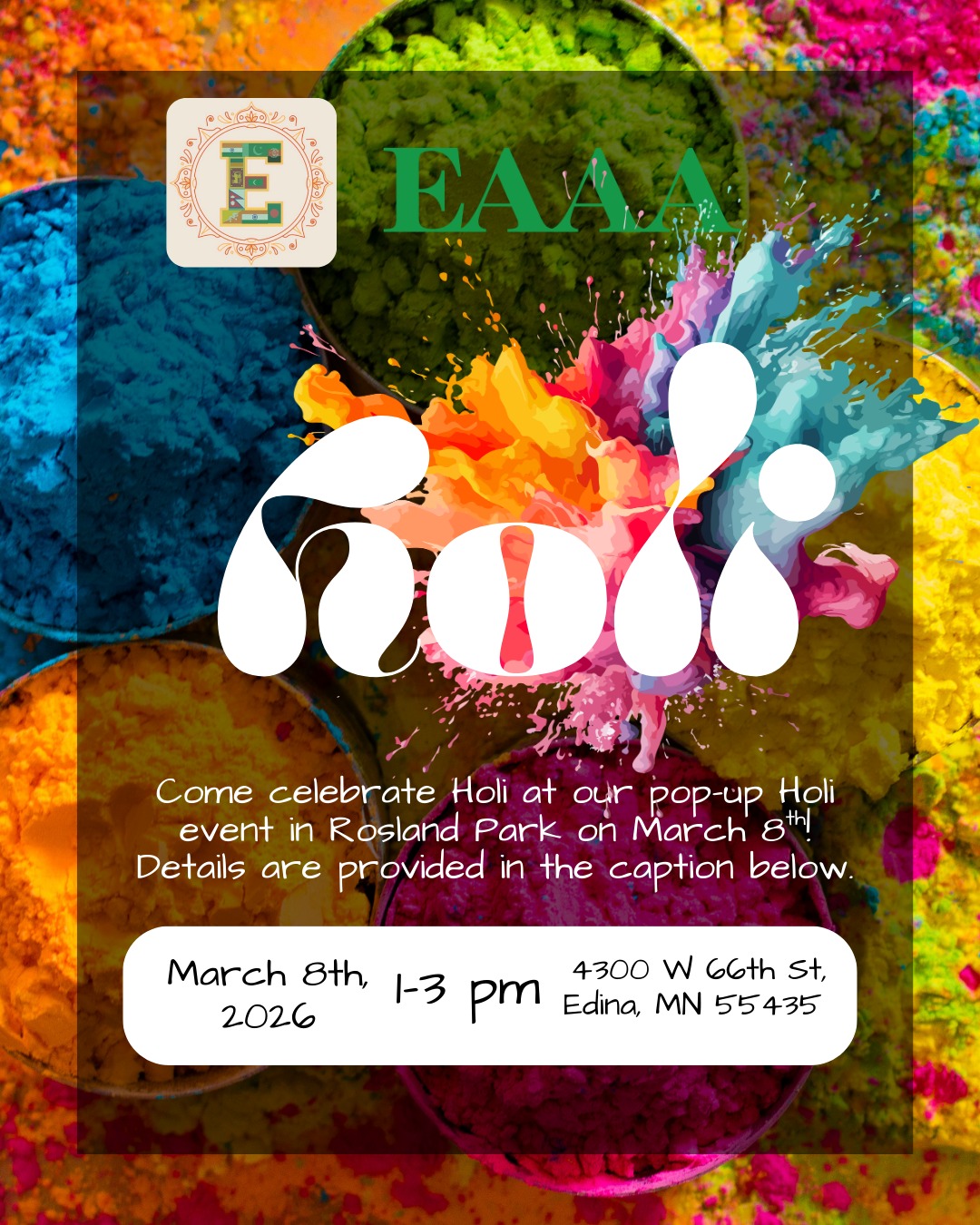 Join us in celebration & service!
In partnership with Edina High School (EHS) SAS and in partnership/support of SEWA-AIFW's Mutual Aid Program, let's unite under the Festival of Colors!
Sunday, March 8
1pm-3pm
Rosland Park, Edina
All are welcome!
BYOC!: Bring your own colors, water bottle, and if you like, a treat to share.
EAAA and SAS will also bring extra colors, water bottles, and a few treats!
Hot chai will be served!
Free and open to the public. Any donations brought will go to SEWA-AIFW's Mutual Aid Program
(Reminder: Parks & Rec does not open restrooms in March!)