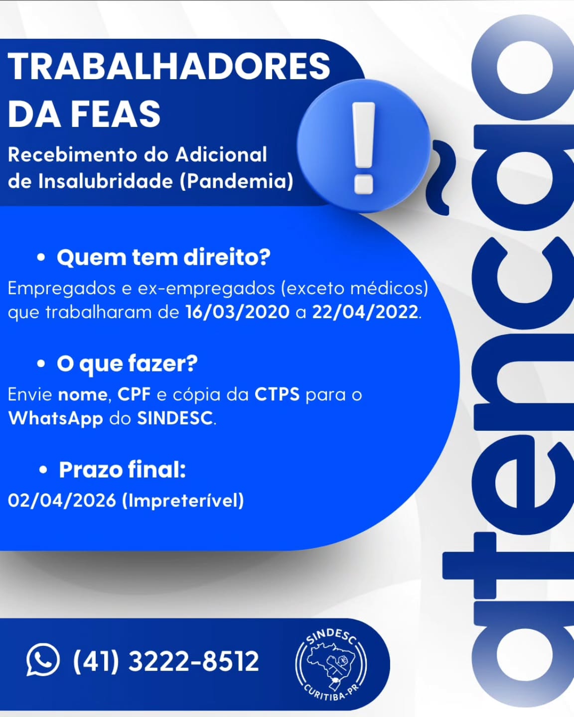 📢 COMUNICADO URGENTE
PROCESSO COLETIVO SINDESC x FEAS
PERÍODO DA PANDEMIA (16/03/2020 a 22/04/2022)
O SINDESC – Sindicato dos Empregados em Estabelecimentos de Serviços de Saúde de Curitiba e Região informa que está em fase de apuração e conferência da lista de trabalhadores beneficiados na Ação Civil Coletiva movida contra a Fundação Estatal de Atenção à Saúde – FEAS, referente ao pagamento de adicional de insalubridade no período da pandemia.
👉 Se você é empregado(a) ou ex-empregado(a) da FEAS (exceto médicos) e trabalhou no período de 16/03/2020 a 22/04/2022, é fundamental que entre em contato com URGÊNCIA com o SINDESC.
⏳ O prazo é de 35 (trinta e cinco) dias corridos, encerrando-se impreterivelmente em 02/04/2026.
Após essa data, não será possível garantir a conferência e eventual inclusão na lista final de substituídos do processo.
Para conferência e eventual inclusão, é necessário encaminhar:
✔ Nome completo
✔ CPF
✔ Cópia da CTPS (página da foto e página do contrato com a FEAS)
📲 Enviar exclusivamente pelo WhatsApp:
(41) 3222-8512
Selecionar a opção:
“7 - Processo SINDESC x FEAS”
⚠ A ausência de envio das informações dentro do prazo poderá implicar na não inclusão do nome na lista final de beneficiários do processo.
Solicitamos ampla divulgação entre colegas que tenham trabalhado no período.
SINDESC
Defendendo os trabalhadores da saúde.