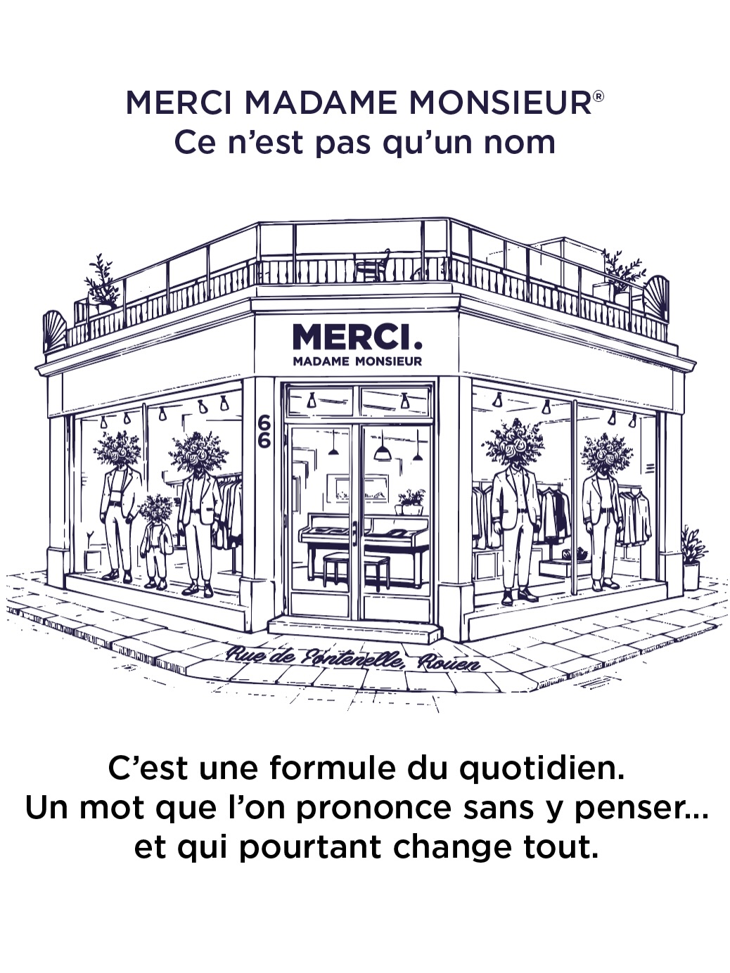MERCI MADAME MONSIEUR®
Ce n’est pas qu’un nom.
Ce n’est pas qu’une boutique au coin d’une rue à Rouen.
C’est une manière d’être.
Dans un monde où tout va vite,
où l’on consomme plus que l’on ne ressent,
nous avons choisi autre chose.
Choisir l’élégance plutôt que le bruit.
Choisir le respect plutôt que la tendance.
Choisir la qualité plutôt que la quantité.
Merci Madame Monsieur®,
c’est une formule du quotidien.
Un mot simple.
Un mot que l’on prononce presque sans y penser
mais qui dit tout.
Dire Merci Madame Monsieur,
c’est reconnaître l’autre.
C’est affirmer une posture.
Une attitude.
Un style.
À 66 rue de Fontenelle,
nous avons créé un lieu à notre image :
authentique, engagé, intemporel.
Merci d’en faire partie 🤍