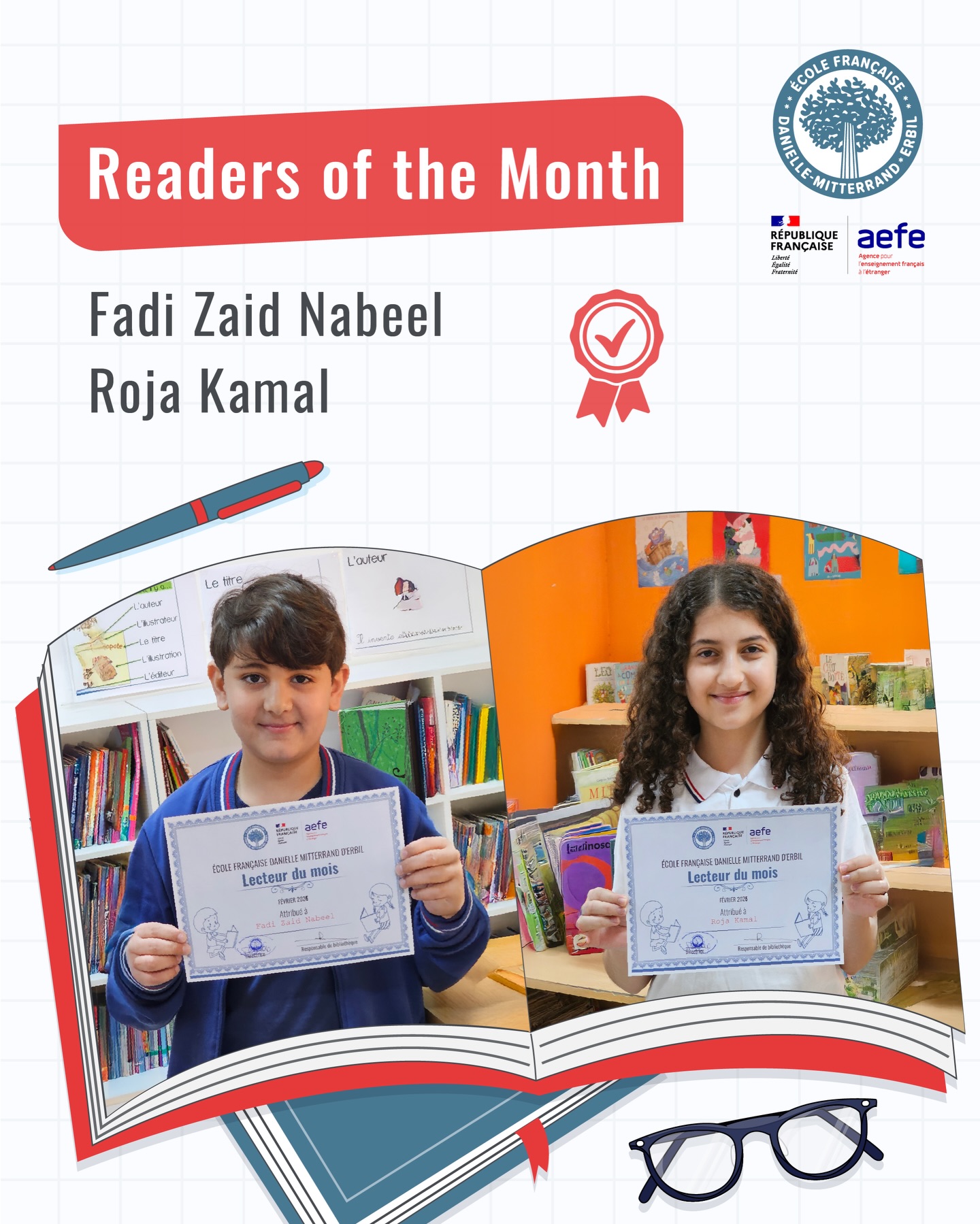 Readers of the Month” is a great way to promote a reading culture at our school! Each month, our librarian submits two students, one from primary class and one from high school, to be recognized as Readers of the Month
-
Le « Lecteur du Mois » est un excellent moyen de promouvoir une culture de la lecture dans notre école ! Chaque mois, notre bibliothécaire propose deux élèves, un des classes primaires et un du lycée, pour être Éléves Lecteurs du Mois
-
چالاکی خوێنەرانی مانگ ڕێگە شێوازێکی زۆر باشە بۆ بەرەوپێشبردنی کلتوری خوێندنەوە لە قوتابخانە! هەموو مانگێک بەرپرسی کتێبخانە دوو قوتابی پێشکەش دەکات، یەکێکیان لە قۆناغی سەرەتایی و ئەویتریان لە قۆناغی ناوەندی بە ناونیشانی قوتابی خوێنەری مانگە
-
قراء الشهر هي طريقة رائعة لتعزيز ثقافة القراءة في المدرسة! في كل شهر يختار أمين المكتبة في مدرستنا طالبين هم الافضل ، أحدهما من المرحلة الابتدائية والآخر من المرحلة الثانوية لكي يكونوا قراء الشهر