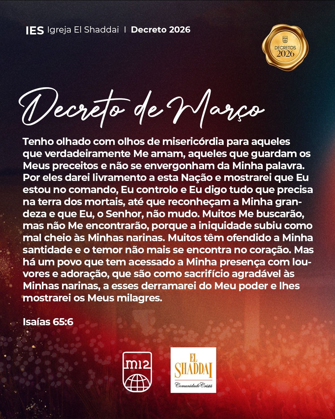 Tenho olhado com olhos de misericórdia para aqueles que verdadeiramente Me amam, aqueles que guardam os Meus preceitos e não se envergonham da Minha palavra. Por eles darei livramento a esta Nação e mostrarei que Eu estou no comando, Eu controlo e Eu digo tudo que precisa na terra dos mortais, até que reconheçam a Minha grandeza e que Eu, o Senhor, não mudo. Muitos Me buscarão, mas não Me encontrarão, porque a iniquidade subiu como mal cheio às Minhas narinas. Muitos têm ofendido a Minha santidade e o temor não mais se encontra no coração. Mas há um povo que tem acessado a Minha presença com louvores e adoração, que são como sacrifício agradável às Minhas narinas, a esses derramarei do Meu poder e lhes mostrarei os Meus milagres.
“Pois bem, tudo está escrito diante de mim: Não ficarei sem ação, mas lhe darei plena e total retribuição.” (Isaías 65:6)
#igrejaelshaddai #decreto #2026 #m12