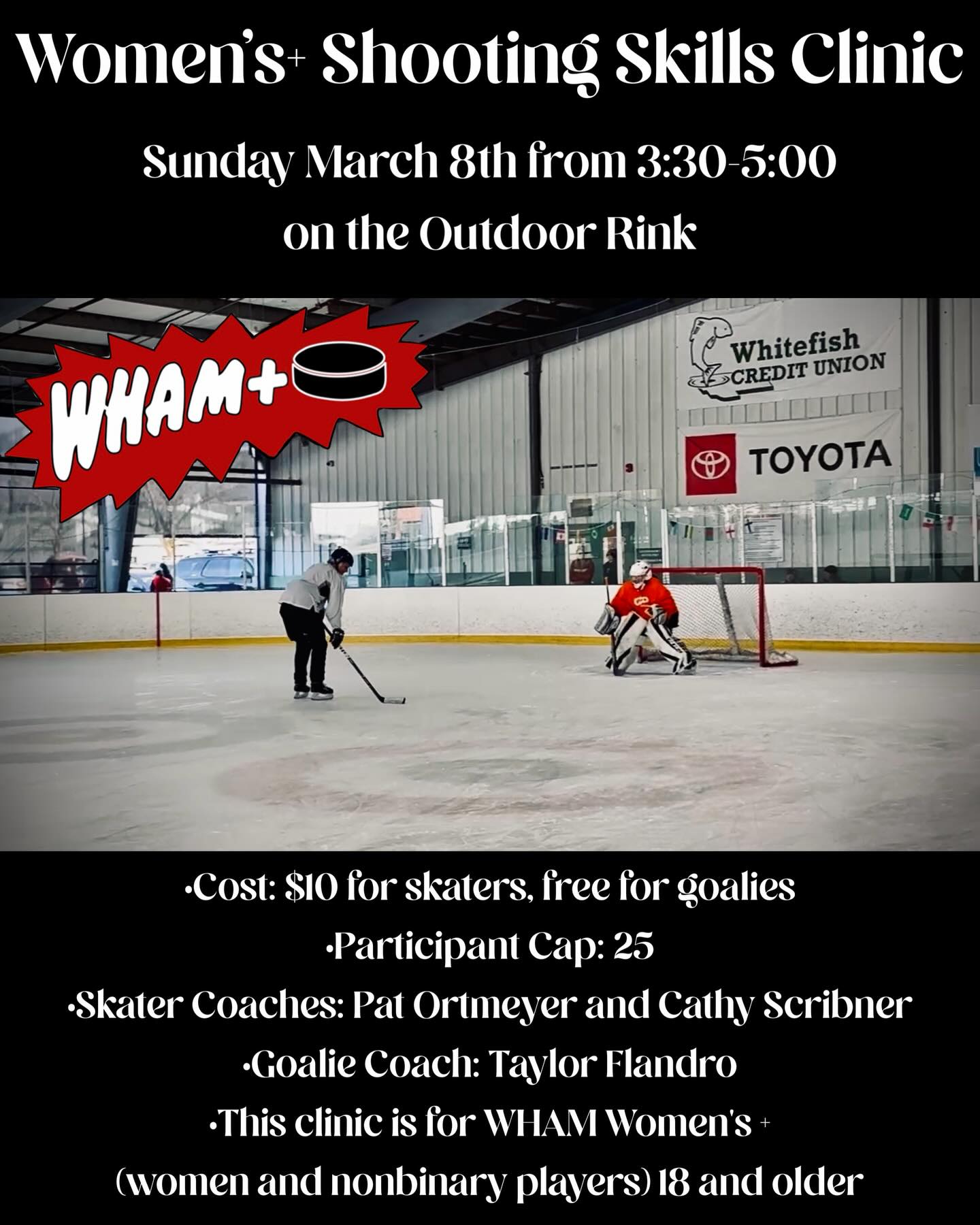 Spring league is upon us so now is a great time to for skaters to practice their unstoppable shot! And for goalies to practice blocking those unstoppable shots 😉
Join us for a clinic devoted entirely to shooting skills! Hone in your shooting technique by learning from the best. Pat Ortmeyer and Cathy Scribner will be coaching skaters and Taylor Flandro will be coaching goalies on how to block all those sweet shots the skaters are practicing 😉
SKATER REGISTRATION - https://whammt.sportngin.com/register/form/696212739
GOALIE REGISTRATION - https://whammt.sportngin.com/register/form/455492142
