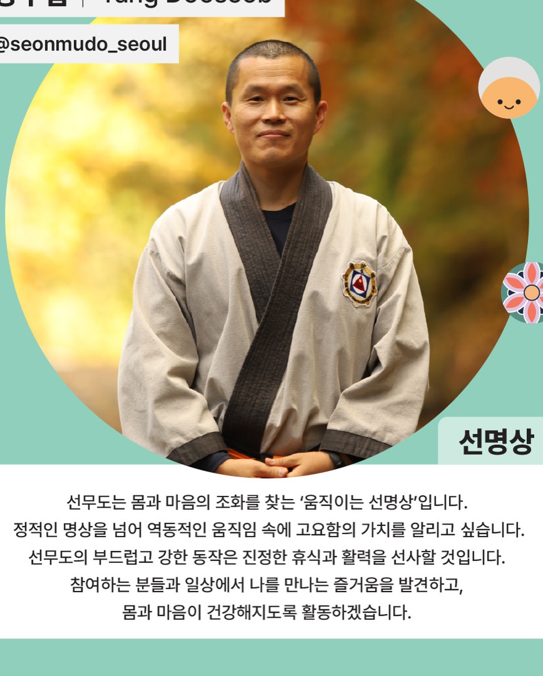 선무도는 몸과 마음의 조화를 찾는 ’움직이는 선명상‘입니다.
정적인 명상을 넘어 역동적인 움직임 속에 고요함의 가치를 알리고 싶습니다.
선무도의 부드럽고 강한 동작은 진정한 휴식과 활력을 선사할 것입니다.
참여하는 분들과 일상에서 나를 만나는 즐거움을 발견하고, 몸과 마음이 건강해지도록 활동하겠습니다. #선명상 #선명상앰버서더