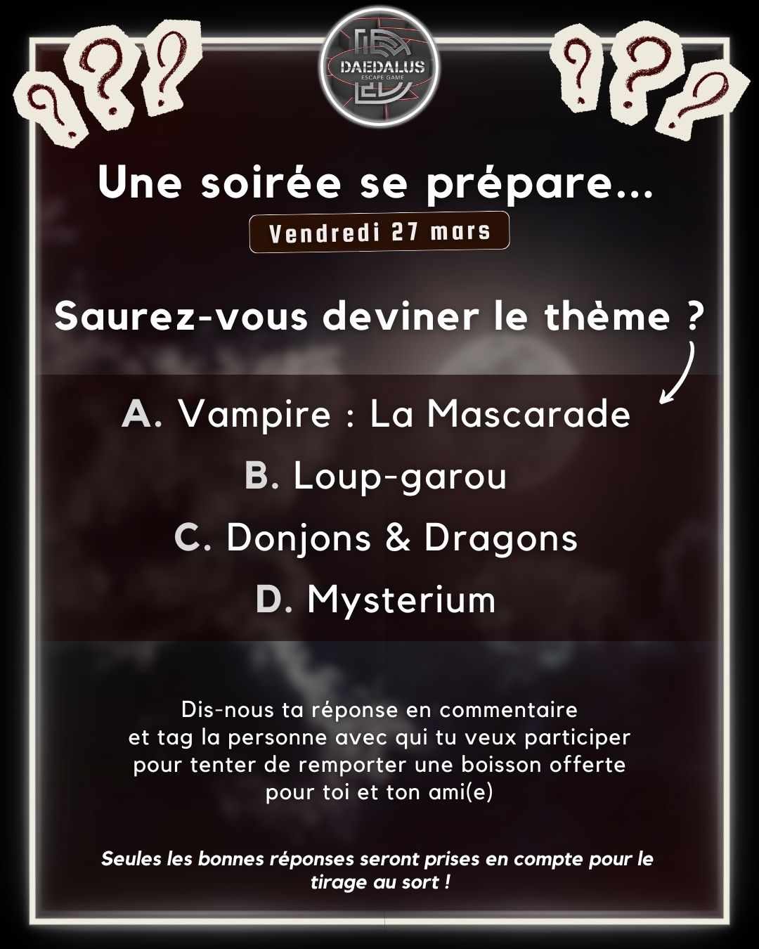 Quelque chose se prépare chez Daedalus... 🤔
Nous organisons une soirée le 𝘃𝗲𝗻𝗱𝗿𝗲𝗱𝗶 𝟮𝟳 𝗺𝗮𝗿𝘀 ! Mais quel sera son thème ?
Devine parmi ces 4 propositions :
𝗔. Vampire : La Mascarade
𝗕. Loup-garou
𝗖. Donjons & Dragons
𝗗. Mysterium
Dis-nous ta réponse en commentaire et tag la personne avec qui tu veux participer pour tenter de remporter une boisson offerte pour toi et ton ami(e) 🍻
𝘚𝘦𝘶𝘭𝘦𝘴 𝘭𝘦𝘴 𝘣𝘰𝘯𝘯𝘦𝘴 𝘳𝘦́𝘱𝘰𝘯𝘴𝘦𝘴 𝘴𝘦𝘳𝘰𝘯𝘵 𝘱𝘳𝘪𝘴𝘦𝘴 𝘦𝘯 𝘤𝘰𝘮𝘱𝘵𝘦 𝘱𝘰𝘶𝘳 𝘭𝘦 𝘵𝘪𝘳𝘢𝘨𝘦 𝘢𝘶 𝘴𝘰𝘳𝘵 𝘭𝘰𝘳𝘴 𝘥𝘦 𝘭'𝘦́𝘷𝘦̀𝘯𝘦𝘮𝘦𝘯𝘵 𝘭𝘦 𝟤𝟩 𝘮𝘢𝘳𝘴.
__________________
🌐 https://f.mtr.cool/popuuxnfdb
📱 0633447032
☎️ 0984483171
#escape #escapegame #escaperoom #parcours #loisirs #jeu #jeux #blois #loiretcher #famille #amis #ami #barajeux #loire #jeudesociete #valdeloire #chateaudelaloire #loireavelo #bloismaville #valducher #sologne #vendome #sortiren41 #bloischambord #bloiscity #maisondelamagie #visiteblois #bloistourisme #soirée