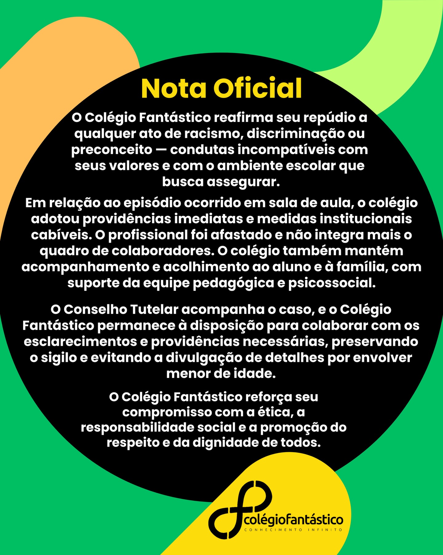 NOTA OFICIAL — COLÉGIO FANTÁSTICO
O Colégio Fantástico reafirma seu repúdio a qualquer ato de racismo, discriminação ou preconceito — condutas incompatíveis com seus valores e com o ambiente escolar que busca assegurar.
Em relação ao episódio ocorrido em sala de aula, o colégio adotou providências imediatas e medidas institucionais cabíveis. O profissional foi afastado e não integra mais o quadro de colaboradores. O colégio também mantém acompanhamento e acolhimento ao aluno e à família, com suporte da equipe pedagógica e psicossocial.
O Conselho Tutelar acompanha o caso, e o Colégio Fantástico permanece à disposição para colaborar com os esclarecimentos e providências necessárias, preservando o sigilo e evitando a divulgação de detalhes por envolver menor de idade.
O Colégio Fantástico reforça seu compromisso com a ética, a responsabilidade social e a promoção do respeito e da dignidade de todos.
#beneditobentes #respeito #naoaoracismo