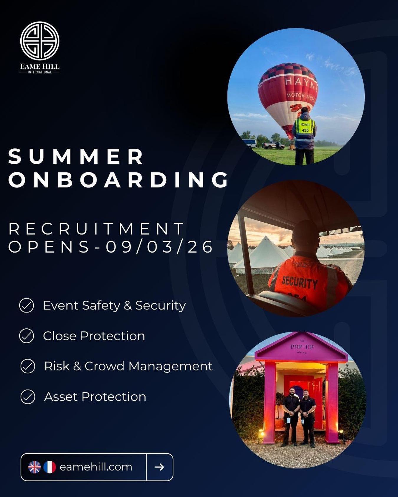 Summer Recruitment Applications Open 09.03.2026
As we begin preparations for a busy summer season across the UK and Europe, Eame Hill International will be opening applications for summer operational roles from 09 March 2026.
We are seeking professional, motivated individuals to support our operations across a range of environments including:
โ Event Safety & Security
โ Close Protection
โ Risk & Crowd Management
โ Asset Protection
Applications should be submitted via the Careers section of our website: https://www.eamehill.com/careers
Recruitment Process
1๏ธโฃ Initial application submission (CV & general details)
2๏ธโฃ Candidate assessment stage
3๏ธโฃ Virtual interview for shortlisted applicants
Our teams operate across events, hospitality, and international resort environments and we are always looking to work with individuals who demonstrate professionalism, strong judgement, and a commitment to high operational standards.
If you are interested in joining the team for the upcoming season, we encourage you to submit your application when recruitment opens.
#EameHill #SecurityCareers #recruitment