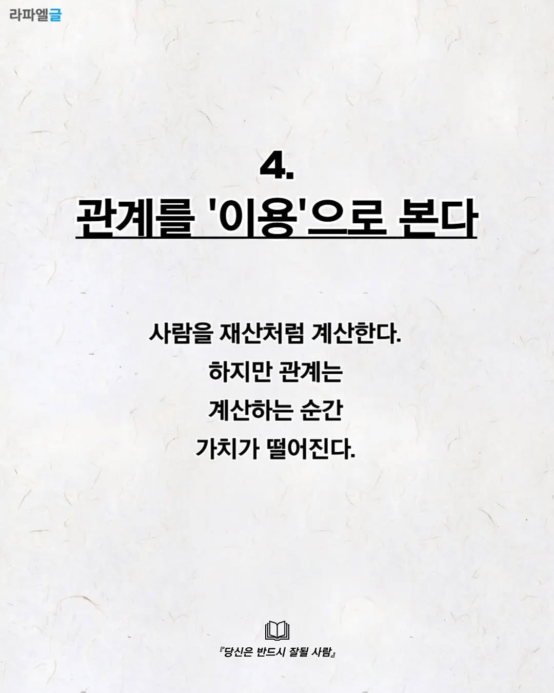 May be an image of text that says '라파엘글 4. 관계를 '이용'으로 관계를'이용'으로 본다 사람을 재산처럼 계산한다. 하지만 관계는 계산하는 순간 가치가 떨어진다. 『당신은 반드시 잘될 당당신은반드시잘될사람』 사람』'