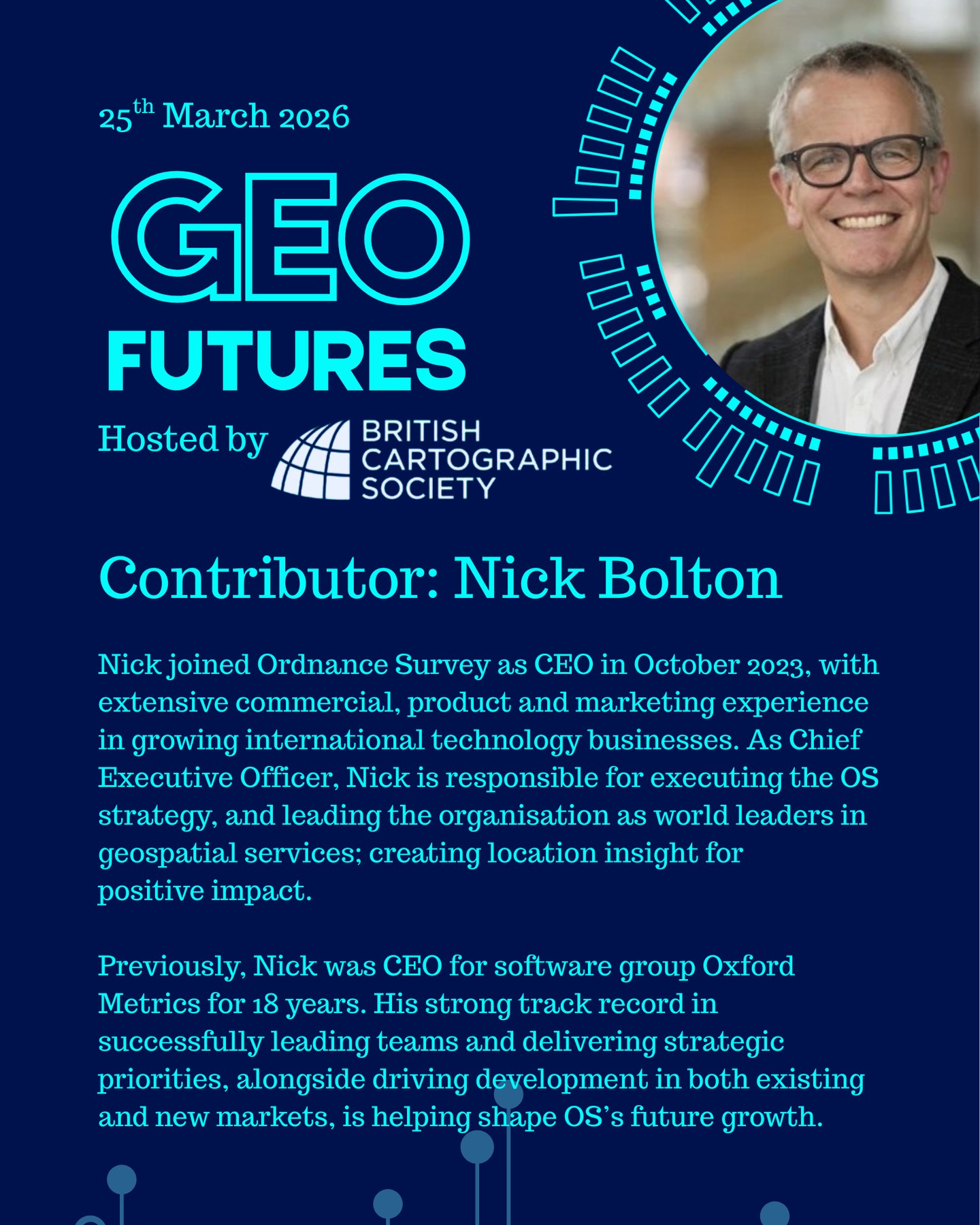 GeoFutures Contributor: Nick Bolton, @ordnancesurvey
Nick joined Ordnance Survey as CEO in October 2023, with extensive commercial, product and marketing experience in growing international technology businesses. As Chief Executive Officer, Nick is responsible for executing the OS strategy, and leading the organisation as world leaders in geospatial services; creating location insight for positive impact.
Previously, Nick was CEO for software group Oxford Metrics for 18 years. His strong track record in successfully leading teams and delivering strategic priorities, alongside driving development in both existing and new markets, is helping shape OS’s future growth.
—-
Get your ticket to join the conversation asap - last date for sales Monday 16th March 2026
www.cartography.org.uk/geofutures
#geofutures #geoviz