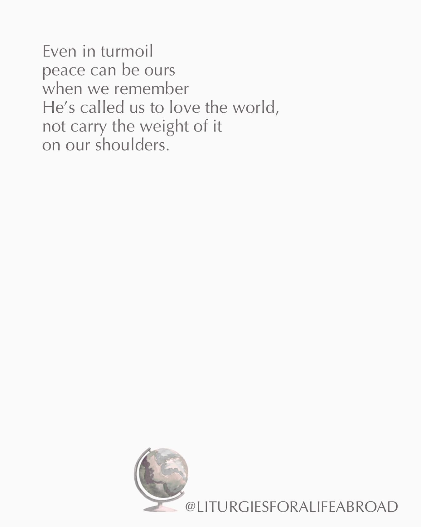 If you are feeling weighed down today by all that is happening in the world, remember that Jesus invites us to cast our cares on Him. His shoulders can bear the load of these burdens we were never meant to carry. And while we may not find our circumstances change, we will find that we do.
Find your quiet place, your secret place, and unburden your heart before Jesus. Let His presence bring peace to your heart and mind. Rest in knowing that He holds the whole world in His hands, and there is no injustice, no pain, no oppression, no suffering that He will not make right in the end.
“O what peace we often forfeit
O what needless pains we bear
All because we do not carry
Everything to God in prayer.”
If you’d like a guide for processing grief, loss, and transition through prayer, my book “Crafting Liturgies for Life Abroad” is exactly that. You can purchase the paperback or ebook at the link in my profile.