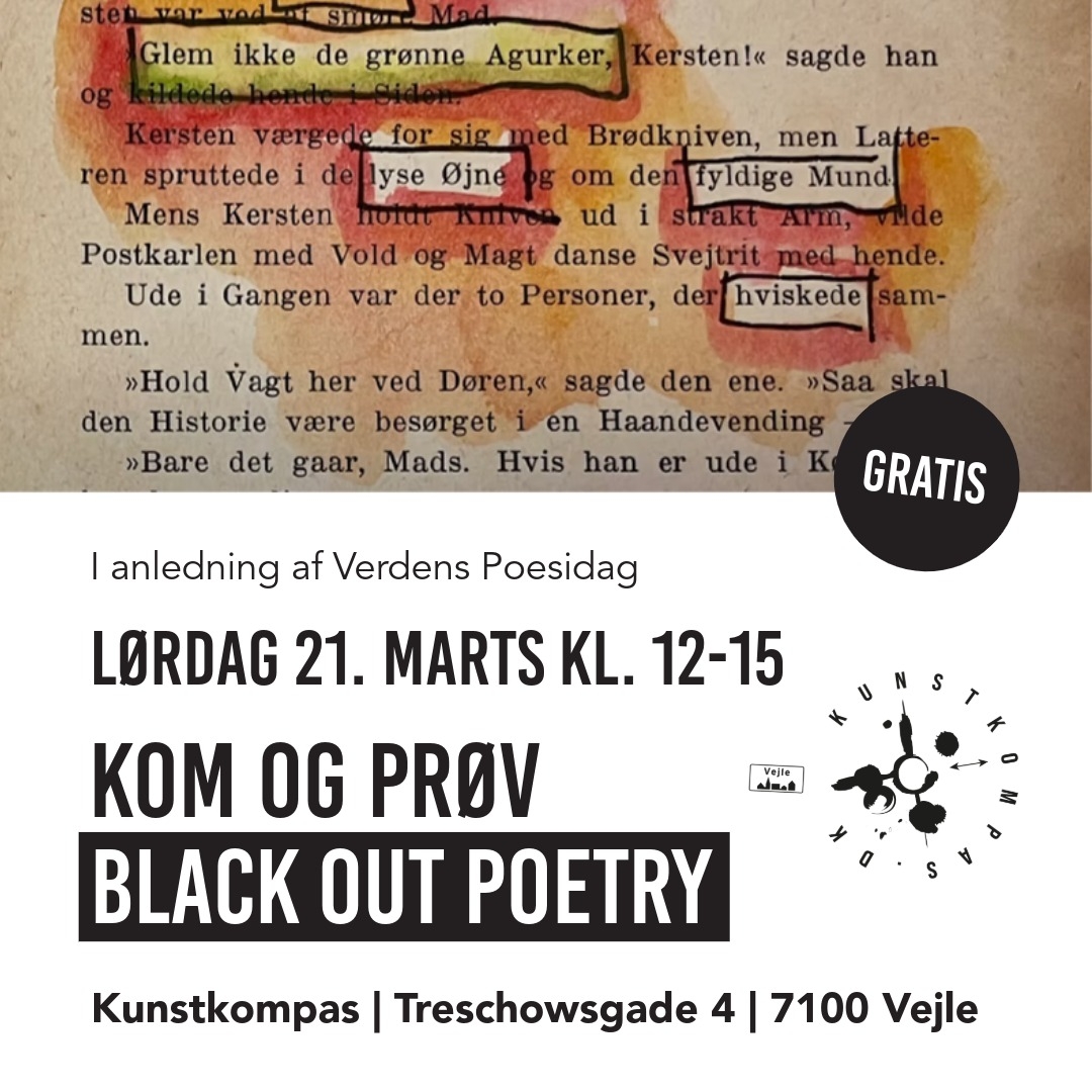 Kom og opdag poesi, du ikke anede, du havde i dig!
Med blackout poetry dukker ordene op af sig selv – du skal bare lege dig frem! Det er fordybende, det er sjovt, det er nemt og det er hyggeligt - og man kan ikke gøre noget forkert!
Vi har bøger på dansk og engelsk du kan arbejde med!
Ingen tilmelding/drop ind. 20 kroner til kaffekassen er værdsat, men ikke en betingelse - alle er meget velkommen og vi glæder os til at se dig hos Kunstkompas, Treschowsgade 4, Vejle.