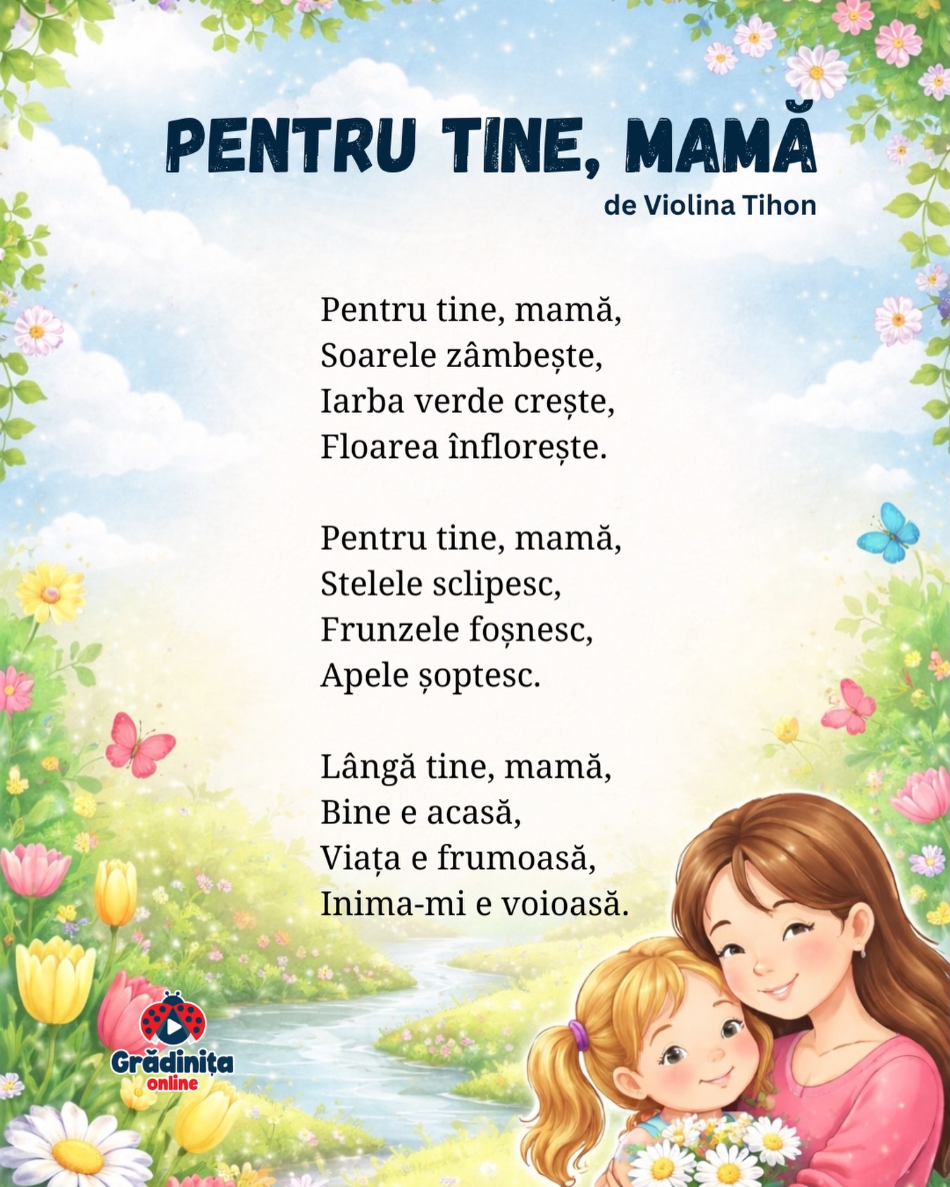 Pentru tine, mamă
de Violina Tihon
Pentru tine, mamă,
Soarele zâmbește,
Iarba verde crește,
Floarea înflorește.
Pentru tine, mamă,
Stelele sclipesc,
Frunzele foșnesc,
Apele șoptesc.
Lângă tine, mamă,
Bine e acasă,
Viața e frumoasă,
Inima-mi e voioasă.
#gradinitaonline #poezii #poeziicopii #mama #8martie