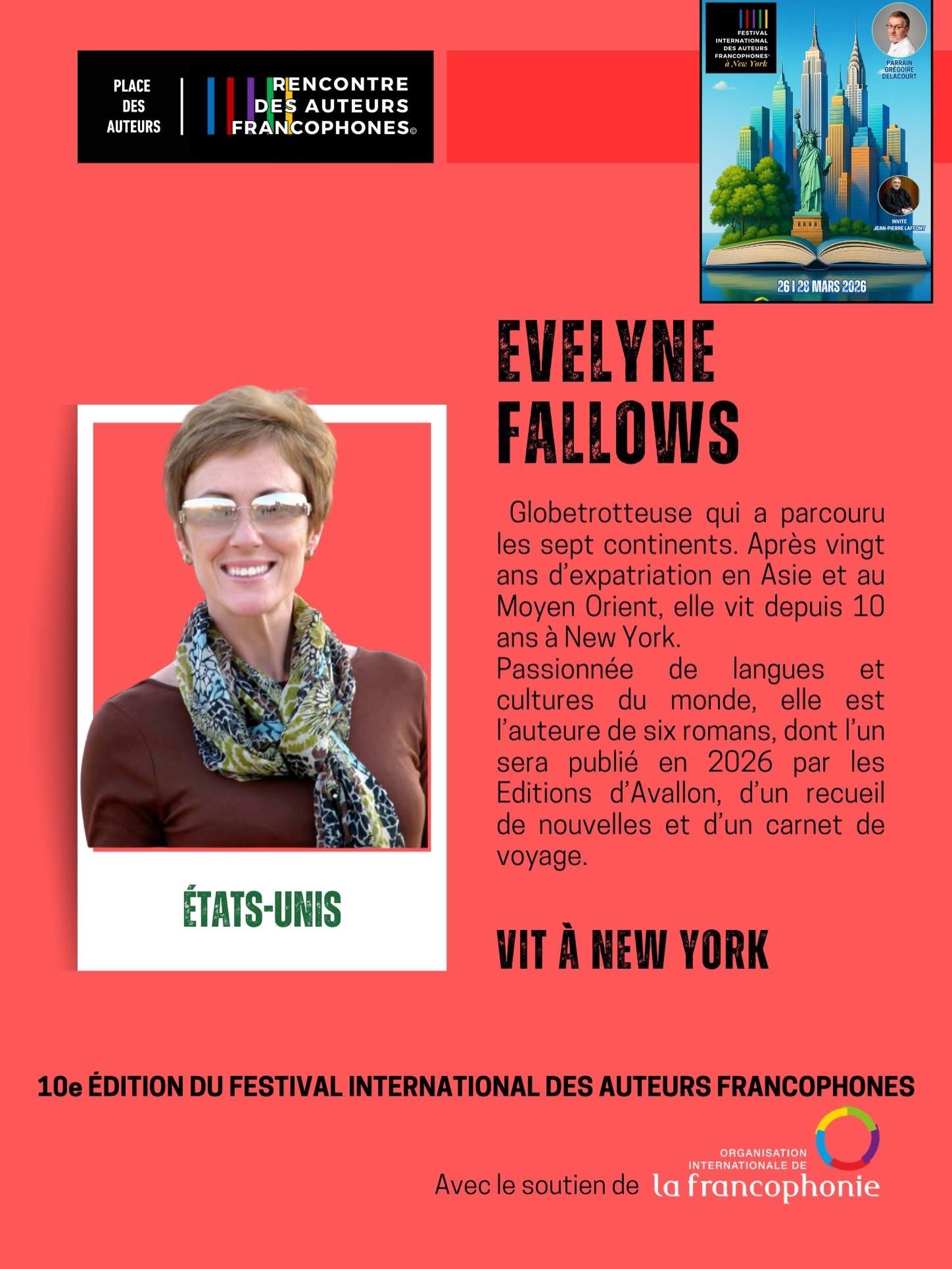 10e édition du Festival International des Auteurs Francophones I Découvrez nos festivaliers !
Du 26 au 28 mars, une délégation de 12 auteurs originaires de 3 continents, fouleront le sol new yorkais pour vivre cette 10e édition. Des diplomates des Nations Unies à ceux de l’Organisation Internationale de la Francophonie, des élèves francophones de The French American Academy, des parents du New Jersey à la communauté du Westchester, de la réception par le Consul de France à la rencontre avec Grégoire Delacourt et Jean-Pierre Laffont... Quel festival !
Aujourd’hui, découvrez l’auteure de New York Evelyne Fallows.
Cette française qui vit à New York depuis près de 10 an est une globetrotteuse qui a parcouru les sept continents.
Après vingt ans d’expatriation en Asie et au Moyen Orient, elle vit aujourd’hui dans cette ville qu’elle aime tant.
Passionnée de langues et cultures du monde, elle est l’auteure de six romans, dont deux seront publiés en 2026, d’un recueil de nouvelles et d’un carnet de voyage.
Elle interviendra en préambule pour le réseau le 19 mars, lors de la journée culturelle de la francophonie du Centre de Langues des Nations Unies.
Avec le soutien de l’Organisation Internationale de la Francophonie