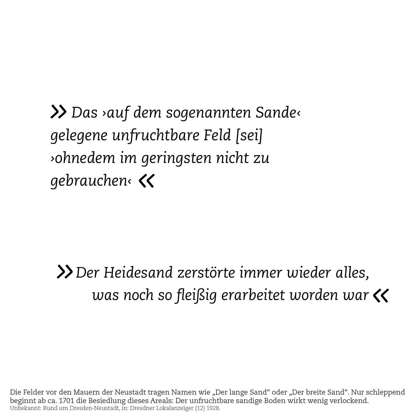 Der Boden des Hellers ist grob gesagt eine sehr dicke Sandpackung.
Aber auch die Böden südlich davon, in Richtung Elbe und Neustadt, sind von Sand geprägt. Damit sind weder der Boden des Hellers noch die Böden drumherum besonders fruchtbar.
Das wusste man schon vor einigen hundert Jahren: Der Heller – damals Teil der Dresdner Heide und spärlich bewachsen. Zwischen Heller und den Stadtmauern der Neustadt erstreckte sich ein weites, sandiges Areal: Mit Flurnamen wie „Der Lange Sand“ oder „Der Breite Sand“, oder kurz: „Auf dem Sande“.
Dieses Areal war von Natur aus nur karg bewachsen, aber wurde auch absichtlich frei von Bebauung und Bewuchs gehalten: Zu Verteidigungszwecken.
Um 1700 beschloss man dann doch, das bisher freie Areal vor den Mauern zu bebauen. Das lief aber eher schleppend an: Denn die unfruchtbaren Böden und der umhergehende Sand waren keine besonders attraktiven Standortfaktoren. So wuchs die Äußere Neustadt bis ins 19. Jahrhundert nur langsam heran. Dann, in Zeiten von landwirtschaftlicher und gesellschaftlicher Umschwünge und Industrialisierung, kam es aber doch zu einer fortschreitenden Besiedlung nördlich der Elbe.
Zugleich waren in Dresden zahlreiche Truppen des Sächsischen Militärs stationiert. Und die führten auch Übungen durch: Unter anderem zwischen Bischofsweg und Heide. Die immer größer werdenden Übungen verwüsteten nicht selten das Land und verärgerten bald Besitzer:innen der Felder und Grundstücke. So suchte man nach einem neuen Standort.
Die Entscheidung fiel letztendlich auf ein Areal, das *noch* schlechter landwirtschaftlich nutzbar schien: Die Hellerterrasse.
Hier wurden ab 1828 große Militärübungsplätze angelegt, der spärliche Wald gerodet. Die Übungsplätze dehnte man immer weiter aus: Unter anderem legte man für die Artillerie eine über 1km lange Schussbahn an.
Die kann man heute noch entdecken: Als weite freie Fläche inmitten des Hellers. Hier landeten dann, in den 1990ern, sogar Trabbis.
Was es damit auf sich hat? Das erfahrt ihr in Track 2.e (Link in Bio).
Wie die Entscheidung, Militär-Übungsplätze auf dem Heller anzulegen, die Landschaft mehr als hundert Jahre lang prägen sollte? Mehr dazu im nächsten Beitrag.