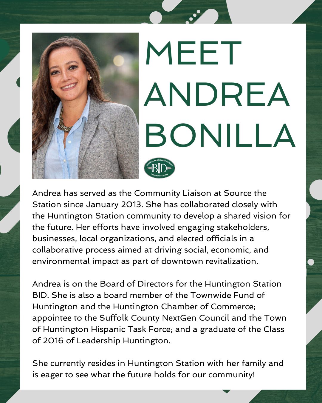 Shining a spotlight on one of our amazing board members, Andrea Bonilla!
Andrea has served as the Community Liaison at Source the Station since January 2013. She has collaborated closely with the Huntington Station community to develop a shared vision for the future. Her efforts have involved engaging stakeholders, businesses, local organizations, and elected officials in a collaborative process aimed at driving social, economic, and environmental impact as part of downtown revitalization.
Andrea is on the Board of Directors for the Huntington Station BID. She is also a board member of the Townwide Fund of Huntington and the Huntington Chamber of Commerce; appointee to the Suffolk County NextGen Council and the Town of Huntington Hispanic Task Force; and a graduate of the Class of 2016 of Leadership Huntington.
She currently resides in Huntington Station with her family and is eager to see what the future holds for our community!