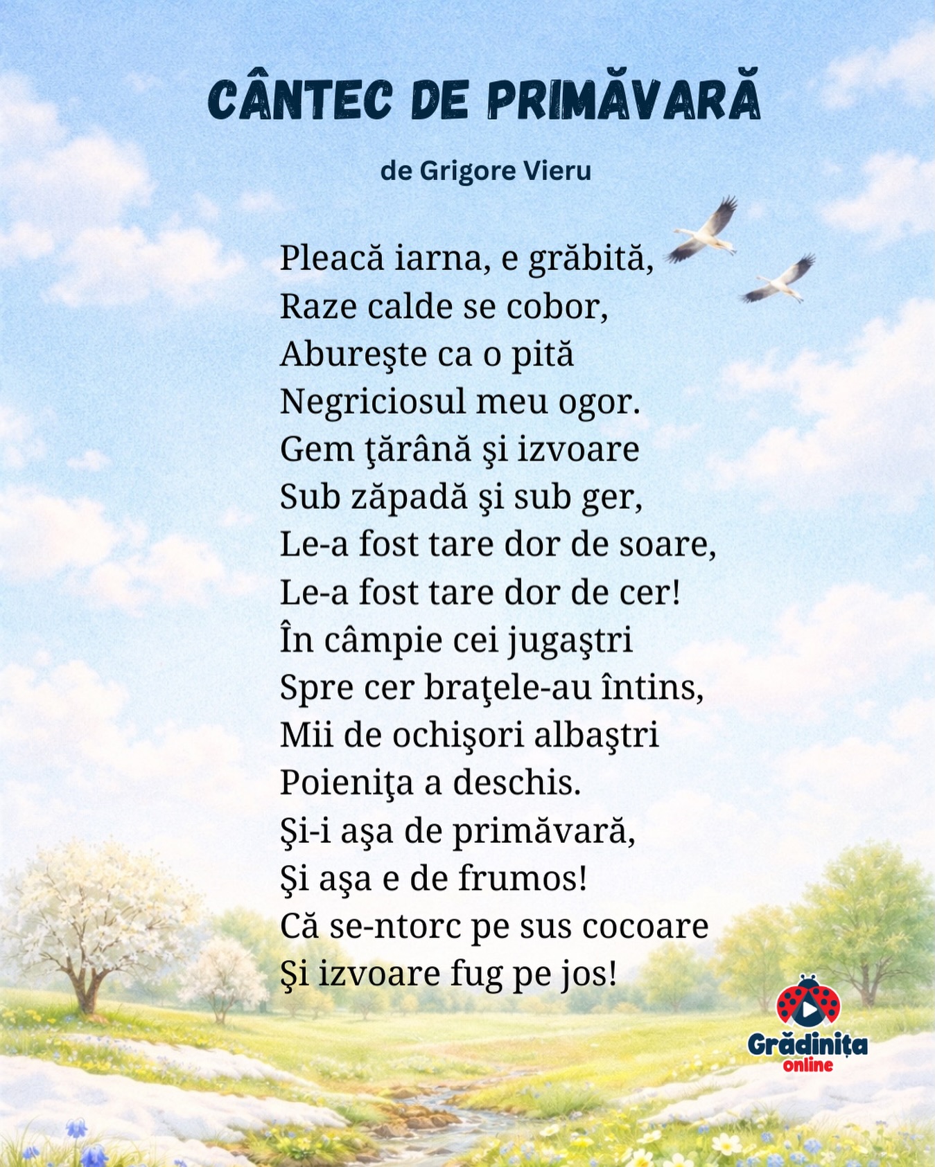 Cântec de primăvară
de Grigore Vieru
Pleacă iarna, e grăbită,
Raze calde se cobor,
Abureşte ca o pită
Negriciosul meu ogor.
Gem ţărână şi izvoare
Sub zăpadă şi sub ger,
Le-a fost tare dor de soare,
Le-a fost tare dor de cer!
În câmpie cei jugaştri
Spre cer braţele-au întins,
Mii de ochişori albaştri
Poieniţa a deschis.
Şi-i aşa de primăvară,
Şi aşa e de frumos!
Că se-ntorc pe sus cocoare
Şi izvoare fug pe jos!
#gradinitaonline #poezii #poeziicopii