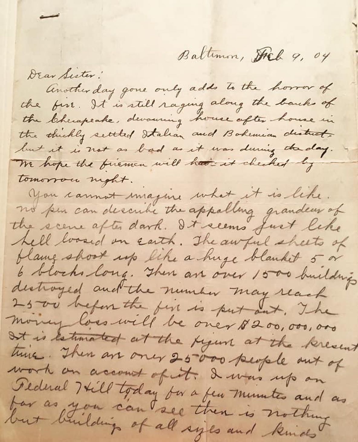 118 years ago this week, the Great Baltimore Fire was burning. This letter, written while the city was still smoldering, gives the harrowing firsthand details:
“Baltimore, Feb. 9 1904
Dear Sister,
Another day gone only adds to the horror of the fire. It is still raging along the banks of the Chesapeake, devouring house after house in the thickly settled Italian and Bohemian districts, but it is not as bad as it was during the day. We hope the firemen will have it checked by tomorrow night.
You cannot imagine what it is like. No pen can describe the appalling grandeur of the scene after dark. It seems just like hell loosed on Earth. The awful sheets of flame shoot up like a huge blanket 5 or 6 blocks long. There are over 1,500 buildings destroyed and the number may reach 2,500 before the fire is put out. The money loss will be over $200,000,000 it is estimated at the figure at the present time. There are over 25,000 people out of work on account of it. I was up on Federal Hill today for a few minutes and as far as you can see there is nothing but buildings of all sizes and kinds in flames. The papers now state that it is the greatest fire of modern times. I never want to see another like it in all my life.
The fire started on Sharp Street three blocks south of Baltimore Street and ate its way to Baltimore Street, crossed the street and went two blocks north and then started east, burning for five blocks wide for a mile, and then took a south cut for over another mile. The firemen dynamited several blocks in the hope of checking it, but it seemed to add fuel to it. Nothing but God alone could stop it. Everything seemed to burn.”