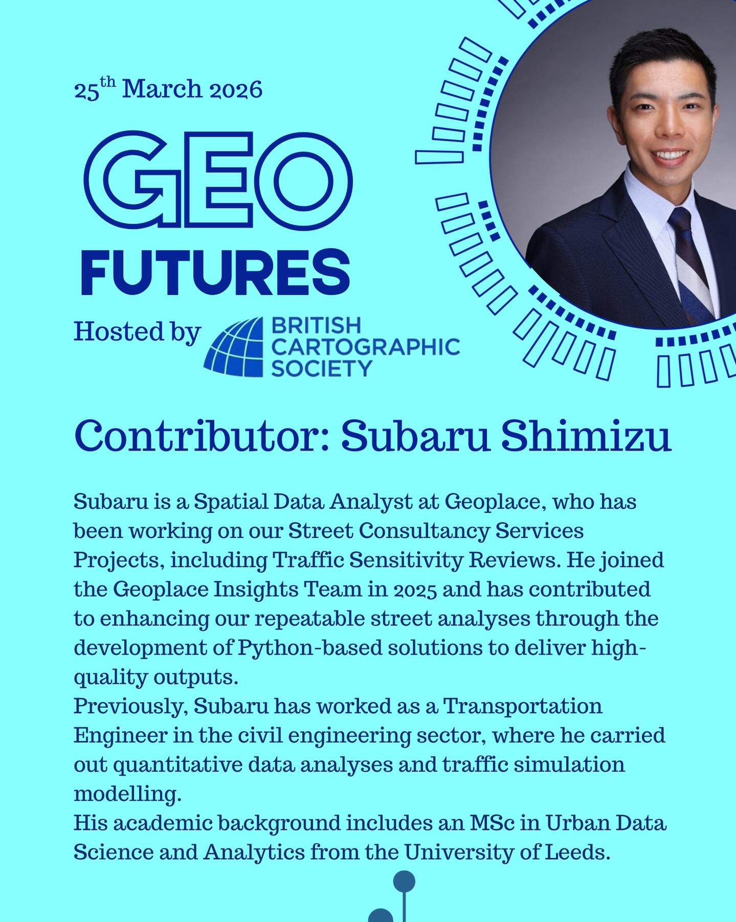 GeoFutures Contributor: Subaru Shimizu
Subaru is a Spatial Data Analyst at Geoplace, who has been working on our Street Consultancy Services Projects, including Traffic Sensitivity Reviews. He joined the Geoplace Insights Team in 2025 and has contributed to enhancing our repeatable street analyses through the development of Python-based solutions to deliver high-quality outputs.
Previously, Subaru has worked as a Transportation Engineer in the civil engineering sector, where he carried out quantitative data analyses and traffic simulation modelling.
His academic background includes an MSc in Urban Data Science and Analytics from the University of Leeds.
—-
Get your ticket to join the conversation asap - last date for sales Monday 16th March 2026
www.cartography.org.uk/geofutures
#geofutures #geoviz