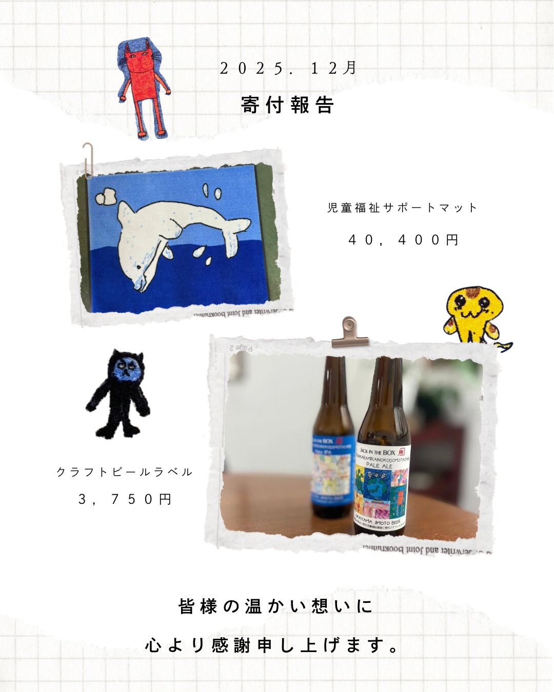 【2025年12月度 活動報告✨新しい支援の形】
少しお待たせいたしました!12月度の活動報告をお届けします✨
お届けが遅くなってしまいましたが、昨年末に生まれた最高に素敵な「新しい支援の形」をようやく公式にご紹介できます!
◆ 12月度 寄付総額:44,150円
(マット寄付 40,400円 + クラフトビールラベル支援分 3,750円)
皆様の温かい想いは、1月25日に責任を持って子どもたちの施設へお届けしてきました。
地元の飲食店グループ @jack_to_kurashiki 様が、子どもたちのアートを応援する取り組みを行ってくださいました!🍻
全店舗のドリンクメニューにあるクラフトビールのラベルに、子どもたちの絵を採用✨
「お店での時間を通じて、子どもたちを応援したい」という @jack_to_kurashiki 様の熱い想いを受け、弊社は施設との橋渡しと寄付の窓口としてお手伝いをさせていただいています。
対象のビールをご注文いただくごとに寄付が積み重なる仕組みで、今回は3か月分の合計3,750円を全額(手数料等なしで)お届けしました。
「自分たちの絵がクラフトビールのラベルになって、お店に並んでいる!」
その事実は、子どもたちにとって何よりの誇りです。
「どこで飲めるの?」と気になった方は、ぜひタグ付けした @jack_to_kurashiki 様のアカウントをチェックしてみてください!
個性豊かな各店舗の情報をご覧いただけます😊
地域のお店と、子どもたちのアート。
この温かい繋がりが、子どもたちの大きな自信に繋がっています。
#児童福祉サポートマット #岡山 #倉敷 #クラフトビール