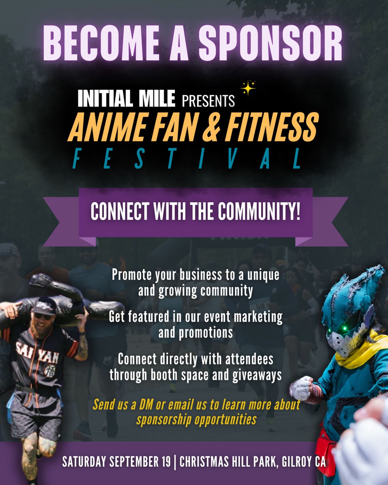 We’re looking for local businesses and brands to support and sponsor our second annual Anime Fan & Fitness Festival!
This event brings together anime fans, fitness enthusiasts, families, and the community for a day of fandom that includes:
5K & 10K Run
Little Ninja Dash
Cosplay Showcase
Cosplay N Draw
Fandom Anime Quest
Food, vendors, and family activities
Why Sponsor?
• Promote your business to a passionate and growing community
• Get featured in our event marketing and promotions
• Connect directly with attendees through booths, activations, and giveaways
Whether you’re a local shop, fitness brand, food vendor, or anime-loving business, we’d love to collaborate with you!
Interested in sponsoring or partnering?
Send us a DM or email us to learn more about sponsorship opportunities!
Don’t forget to checkout our current sponsors and partners! #animefanandfitnessfestival #initialmile #animefestival #fitnessfestival #sponsorship