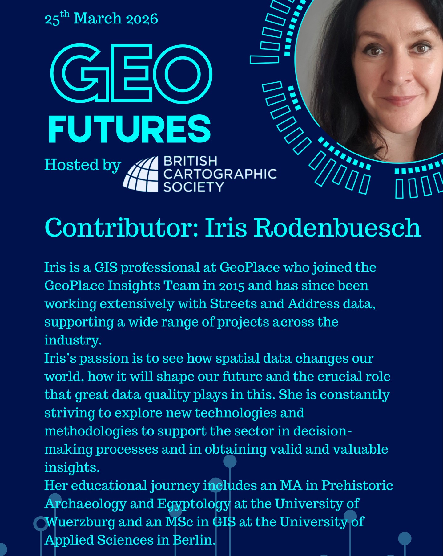 GeoFutures Contributor: Iris Rodenbuesch
Iris is a GIS professional at GeoPlace who started her career as an Archaeologist in the Heritage Sector, analysing risks and impacts of archaeological assets for the Development Industry.
She joined the GeoPlace Insights Team in 2015 and has since been working extensively with Streets and Address data, supporting a wide range of projects across the industry. Her focus is on tackling geospatial challenges and improving data quality to gain better understanding and to achieve better results by addressing root causes and implementing successful solutions.
Iris’s skills in GIS automation make for efficient and repeatable analysis and mapping projects. Her skill set focusses on spatial data manipulation, spatial data analysis and modelling, developing workflows and processes with SQL and FME and creating visualisations and mapping with ArcGIS Pro, ArcGIS online and QGIS.
Iris’s passion is to see how spatial data changes our world, how it will shape our future and the crucial role that great data quality plays in this. She is constantly striving to explore new technologies and methodologies to support the sector in decision-making processes and in obtaining valid and valuable insights.
Her educational journey includes an MA in Prehistoric Archaeology and Egyptology at the University of Wuerzburg and an MSc in GIS at the University of Applied Sciences in Berlin.
—-
Get your ticket to join the conversation asap - last date for sales Monday 16th March 2026
www.cartography.org.uk/geofutures
#geofutures #geoviz