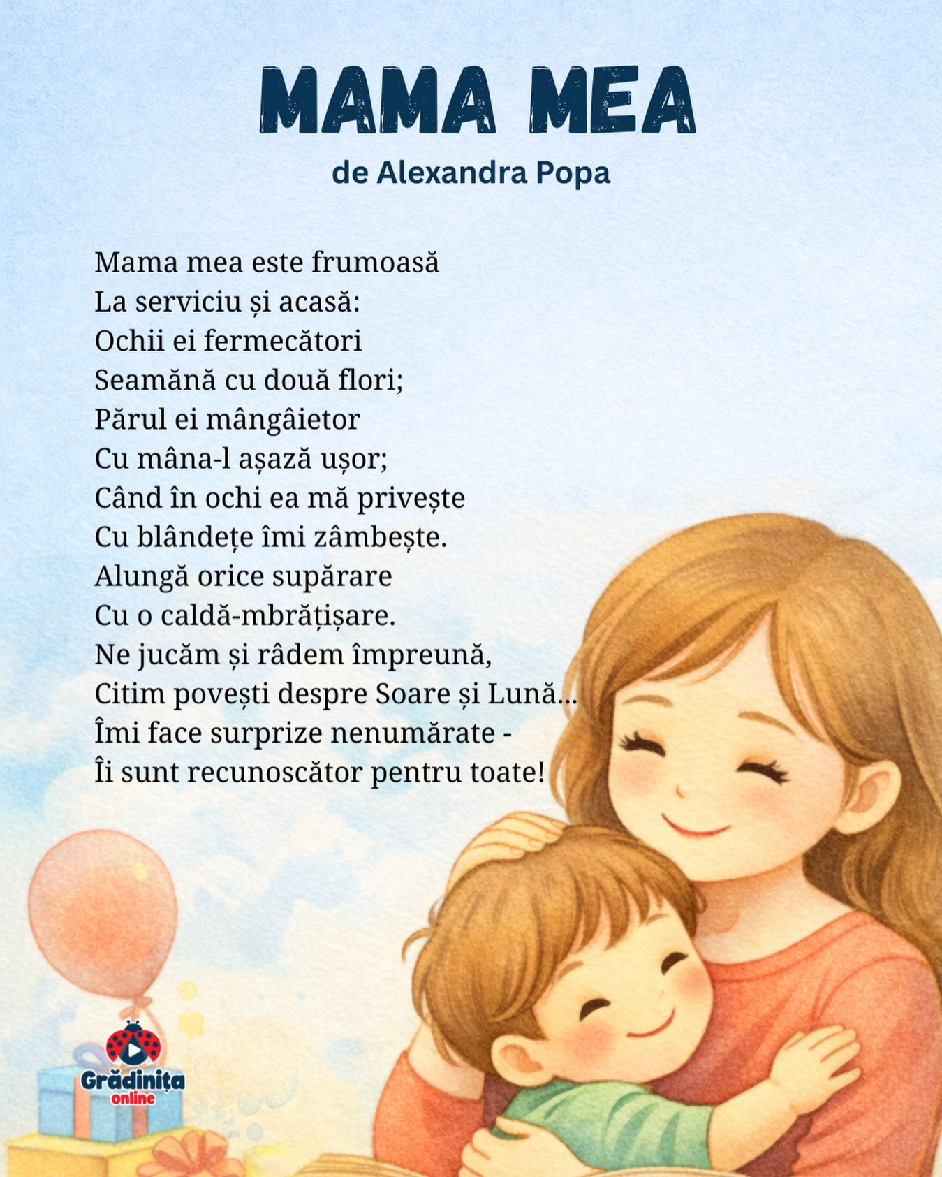 Mama mea
de Alexandra Popa
Mama mea este frumoasă
La serviciu și acasă:
Ochii ei fermecători
Seamănă cu două flori;
Părul ei mângâietor
Cu mâna-l așază ușor;
Când în ochi ea mă privește
Cu blândețe îmi zâmbește.
Alungă orice supărare
Cu o caldă-mbrățișare.
Ne jucăm și râdem împreună,
Citim povești despre Soare și Lună...
Îmi face surprize nenumărate -
Îi sunt recunoscător pentru toate!
#gradinitaonline #poezii #poeziicopii #mama