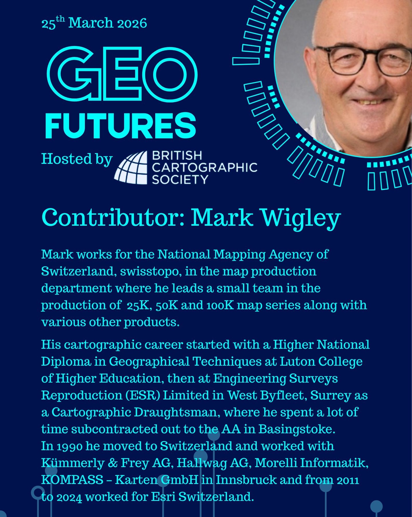 GeoFutures Contributor: Mark Wigley, swisstopo
Presently, Mark works for the National Mapping Agency of Switzerland, swisstopo, in the map production department where he leads a small team in the production of their 25K, 50K and 100K map series along with various other products.
Mark’s Cartographic career started after finishing a Higher National Diploma in Geographical Techniques at Luton College of Higher Education, at Engineering Surveys Reproduction (ESR) Limited in West Byfleet, Surrey as a Cartographic Draughtsman, where he also spent a lot of time subcontracted out to the AA in Basingstoke.
In 1990 he moved to Switzerland where he started his first job at Kümmerly & Frey AG in Berne firstly as a Traditional Cartographic Draughtsman and then after 1 ½ years he moved to the new desktop mapping team. In 1996 after being head hunted, he moved to the local competitor Hallwag AG as a Project Manager where he was responsible for building seamless European and Swiss Databases from their Conventional maps. After successfully completing that project and winning the contract to produce Readers Digests famous European Book of the Road for 7 countries, Mark went on to head the cartographic department until his departure in 2007.
From 2007 to 2011 he worked at a small Swiss Cartographic Software producer Morelli Informatik as a Consultant, trainer and software tester, followed by a short stint as a dB and workflow Specialist at KOMPASS – Karten GmbH in Innsbruck. In September 2011 Mark joined Esri Switzerland where he started as a Business Development Manager and then went on to become a Senior Solution Architect. In September 2024 Mark left Esri Switzerland to join swisstopo.
—-
Get your ticket to join the conversation asap - last date for sales Monday 16th March 2026
www.cartography.org.uk/geofutures
#geofutures #geoviz