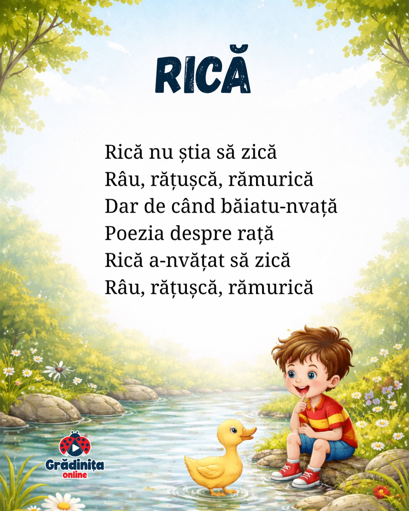 Rică
Rică nu știa să zică
Râu, rățușcă, rămurică
Dar de când băiatu-nvață
Poezia despre rață
Rică a-nvățat să zică
Râu, rățușcă, rămurică
#gradinitaonline #poezii #poeziicopii #rica