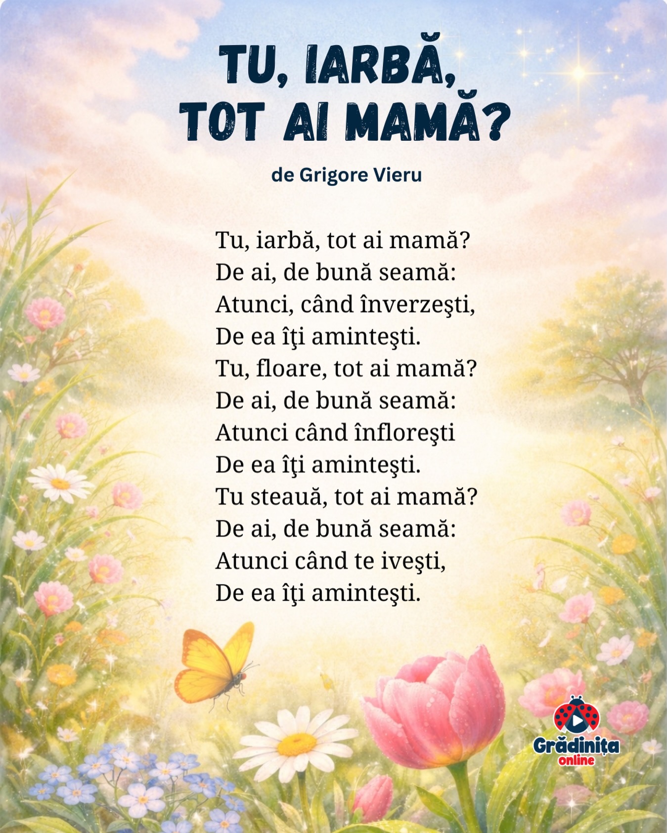 Tu, iarbă, tot ai mamă?
de Grigore Vieru
Tu, iarbă, tot ai mamă?
De ai, de bună seamă:
Atunci, când înverzeşti,
De ea îţi aminteşti.
Tu, floare, tot ai mamă?
De ai, de bună seamă:
Atunci când înfloreşti
De ea îţi aminteşti.
Tu steauă, tot ai mamă?
De ai, de bună seamă:
Atunci când te iveşti,
De ea îţi aminteşti.
#gradinitaonline #poezii #poeziicopii