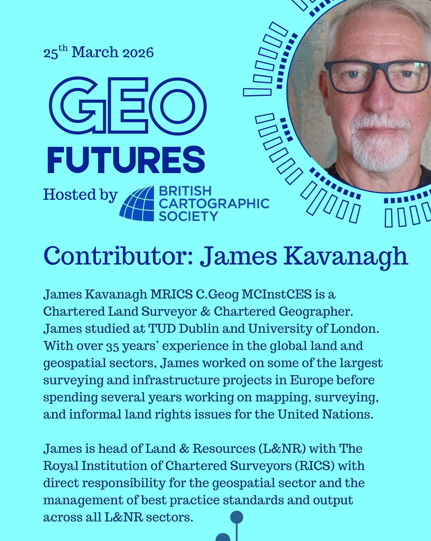 GeoFutures Contributor: James Kavanagh MRICS C.Geog MCInstCES
Biography: James is a Chartered Land Surveyor & Chartered Geographer. James studied at TUD Dublin and University of London. With over 35 years’ experience in the global land and geospatial sectors, James worked on some of the largest surveying and infrastructure projects in Europe before spending several years working on mapping, surveying, and informal land rights issues for the United Nations.
James is head of Land & Resources (L&NR) with The Royal Institution of Chartered Surveyors (RICS) with direct responsibility for the geospatial sector and the management of best practice standards and output across all L&NR sectors.
—-
Get your ticket to join the conversation asap - last date for sales Monday 16th March 2026
https://www.cartography.org.uk/geofutures http://lnkd.in/er9UY-6G
#geofutures #geoviz