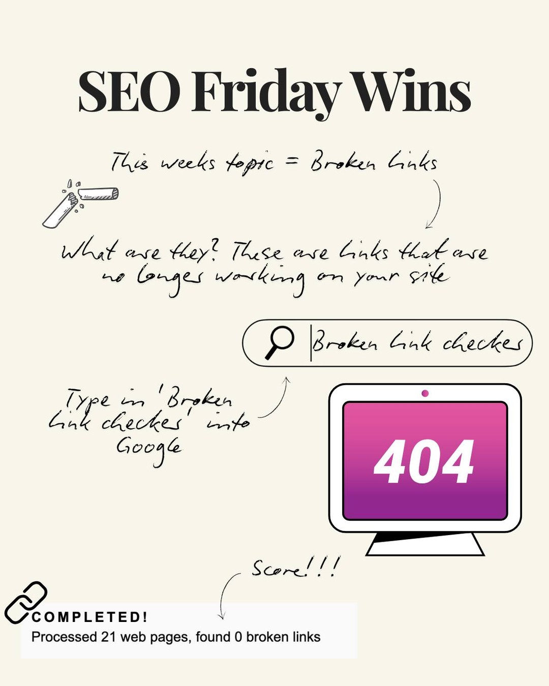 This week's topic is 'Broken links'
Ahhh the dreaded broken links.
They can so cheeky, they'll be lingering around without you even noticing.
Your website could be live with broken links right now.
Your task for this week is to run your site through a broken link checker - simply just type in 'Broken link checker' in Google. There are plenty of free sites for you to use.
If you'd prefer I do this for you, drop me a message.
Or I can do you one even better - I can do a website audit to pinpoint any sore areas across your site. This is completely free.
Believe it or not, I do this for fun! It's even a bigger win when a client comes on board for my ongoing service.
Anyway - back to the broken links...
These links can be lingering across your site or on third party sites and sadly not directing to where they need to go, causing 404 errors.
Meaning you could be missing out!
Give this a go and get to fixing your links.