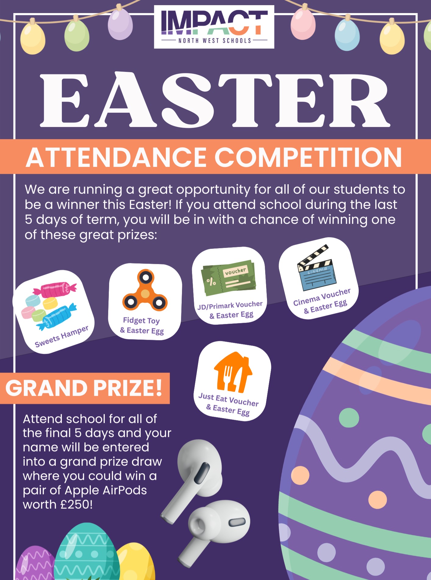 🐣 You’ve Got to Be In to WIN! 🐣
Finish the term strong and win big! We’re running an Easter Attendance Competition for all our students.
The Prizes:
🥚 Grand Prize: A pair of Apple AirPods (worth £250) for students with 100% attendance over the final 5 days.
🥚 Vouchers: £25 for JD, Primark, Just Eat, or Vue Cinema, all including an Easter Egg.
🥚 Extras: Sweets Hampers and Fidget Toys with Easter Eggs.
How to Enter:
Just attend school during the last 5 days of term. If you make it in for all 5 days, you’re automatically entered into the Grand Prize draw! At Impact North West Schools, we celebrate your commitment to showing up and working hard.
Good luck - see you in class! 👊
