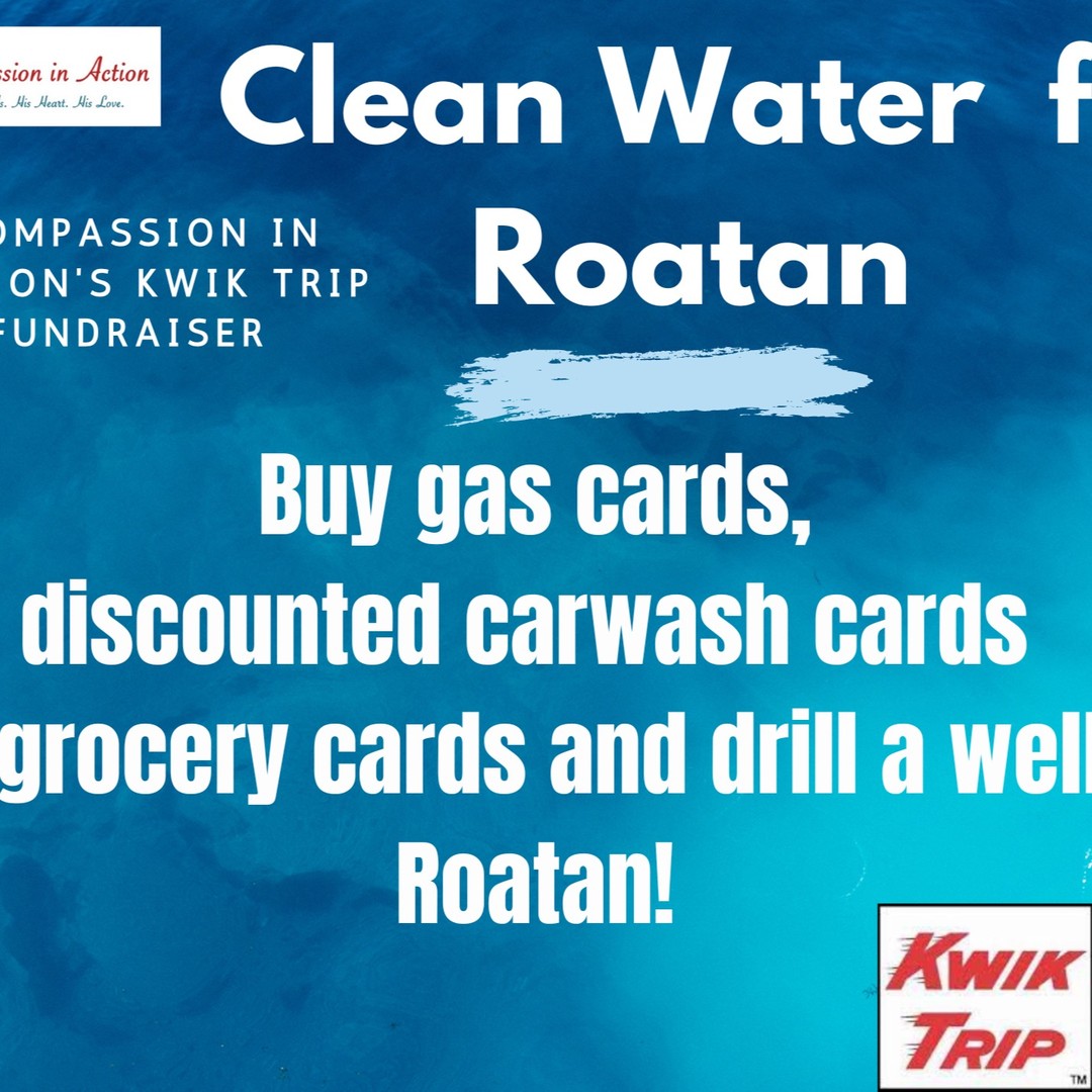 We’re so excited about an opportunity to allow our family and friends to be a part of bringing clean water to the impoverished island of Roatan by simply buying those things you purchase weekly. Here’s how. Order your Kwik Trip gas, food or carwash cards from me by Saturday, April 29! Your normal weekly purchases will be turned into money to drill a well for a whole village in Roatan, Honduras!