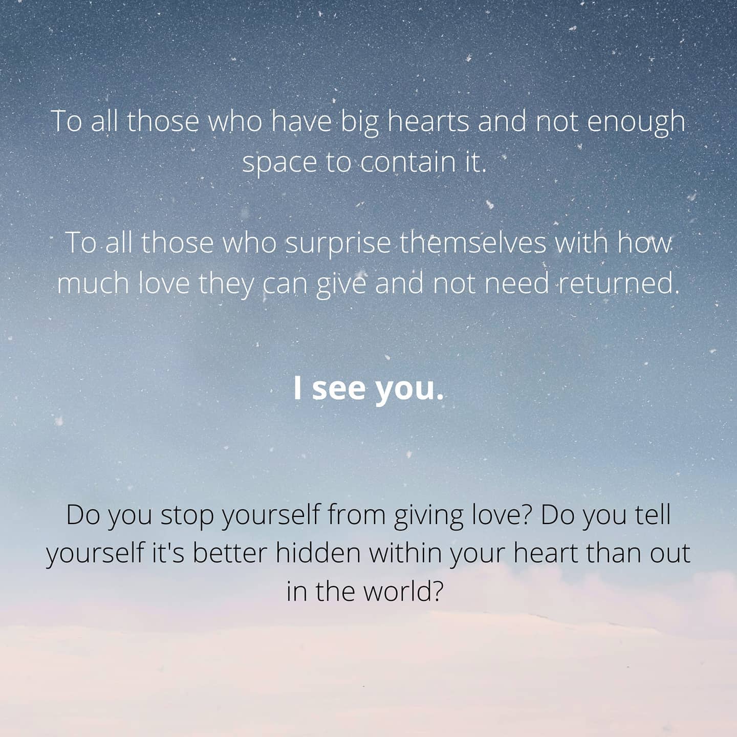"Give yourself permission to just, love; for joy comes from its expression, not its reciprocation."
--
I wrote this piece originally for Valentine's day, but ya know - love exists every day c': I was torn whether to post it on Valentine's Day to celebrate and embrace all different kinds of love, or to post it another day, to point out that there isn't one day, or one kind, of love.
And well, I chose today because I'd say that the world is certainly in need of some love right now - one month later. 💕
I also ran into some problematic thoughts while writing this piece, because there was an underlying question of - but when is just giving love not okay? We aren't made of endless unreciprocal love. We will burn out, we will hurt ourselves, it's not healthy to keep giving love to something or someone who doesn't return any.
Because relationships are a two-way street, we all know that :) They kinda need to be. And I'm not suggesting otherwise! But my point was more of, maybe instead of viewing all love as needing a return, to be reminded that the joy lies in simply the giving. Sure, there is a lot of joy in having it returned, but that joy is a separate joy, that joy shouldn't leech and take away from the joy of giving. You see, the two are often confused and muddled together, when really they are each their very own.
You definitely not only need, but deserve, love returned. Love in general. From yourself, from people around you, from your hobbies and endeavours. Let me remind you too, that return-love can come from yourself. You give love out, you return it back to yourself too. This is not to say that you shouldn't want love returned. It's more like - you shouldn't expect it just from your own love you give. Be content with what you do, and don't place the value of your love based on how it's taken.
Because you know the value of your own love, you know what it's worth and you know it can fill oceans and depths beyond words. 😌
----
This is an excerpt of a longer and more personal post on my blog - if you’d like to delve into my thoughts, you’re more than welcome :’) 🌟 link in bio!