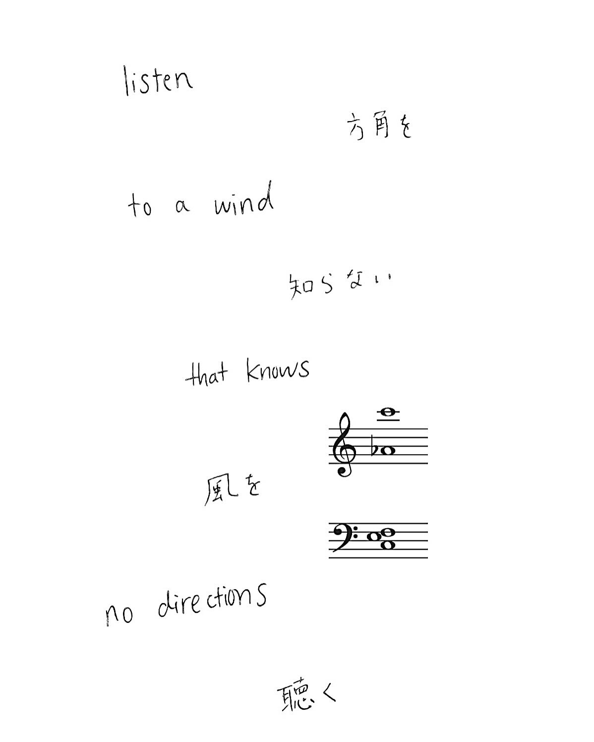 no.222
listen
方角を
to a wind
知らない
that knows
風を
no directions
聴く
listen to
生き物を知らない
to a land
陸を
that knows no creatures
聴く
listen
ボタンを縫う
to your hands
あなたの手を
that sew a button
聴く
listen with
かもめを
your eyes
見た
that saw
あなたの目
a seagull
で聴く
listen
じぶんのからだを
with your body that
しるじぶんのからだで
knows your body
きく
@akarikomura
2026 March