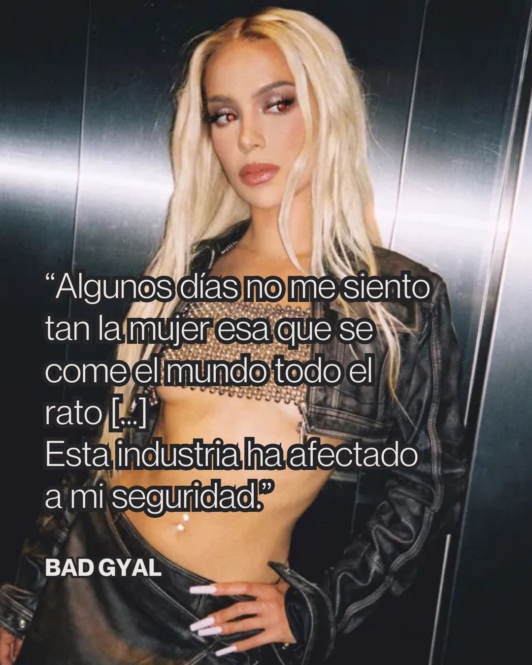 Bad Gyal ha puesto palabras a una realidad que rara vez aparece cuando se habla de éxito en la música. Detrás de la imagen de seguridad y poder que proyecta sobre el escenario, la artista reconoce que la industria también ha impactado en su autoestima.
“Algunos días no me siento tan la mujer esa que se come el mundo todo el rato”, admite. Una frase que desmonta el personaje invencible que muchas veces se espera de las artistas femeninas. Porque, como ella misma explica, la velocidad a la que funciona hoy la industria —marcada por redes sociales, TikTok y canciones de 30 segundos— también termina pasando factura a quienes están dentro.
En ese contexto, la catalana describe el álbum como un pequeño respiro dentro de una dinámica que avanza demasiado rápido incluso para los propios artistas. Un espacio donde el proceso creativo puede vivirse con más tiempo y desde otro lugar.
La exposición pública, reconoce, no siempre es fácil de sostener. “Esta industria ha afectado a mi seguridad. Me he venido abajo mientras me estaba terminando el maquillaje para salir a un festival y he dicho: ‘No quiero salir delante de 40.000 personas’”. Una sensación que contrasta con sus primeros años, cuando —recuerda— salía al escenario con mucha menos presión y se sentía “una diosa”.
A esa presión se suma el escrutinio constante de las redes sociales, donde la relación entre artista y público puede volverse agresiva. Bad Gyal habla de una dinámica “de ir a machete”, de comentarios duros y de una crueldad que a veces resulta difícil de gestionar.
Sin embargo, su reflexión también pasa por aceptar la contradicción. La figura de Bad Gyal —segura, coqueta, libre— es solo una parte de ella. “También tengo inseguridades”, recuerda, reivindicando algo que a menudo se olvida: ninguna persona es lineal todo el tiempo.
Aun con los momentos de duda, tiene claro que la música sigue siendo el camino que elegiría. Porque, como explica al recordar a la Alba que soñaba con dedicarse a esto, entre una vida tranquila y cantar ante miles de personas, su respuesta seguiría siendo la misma.