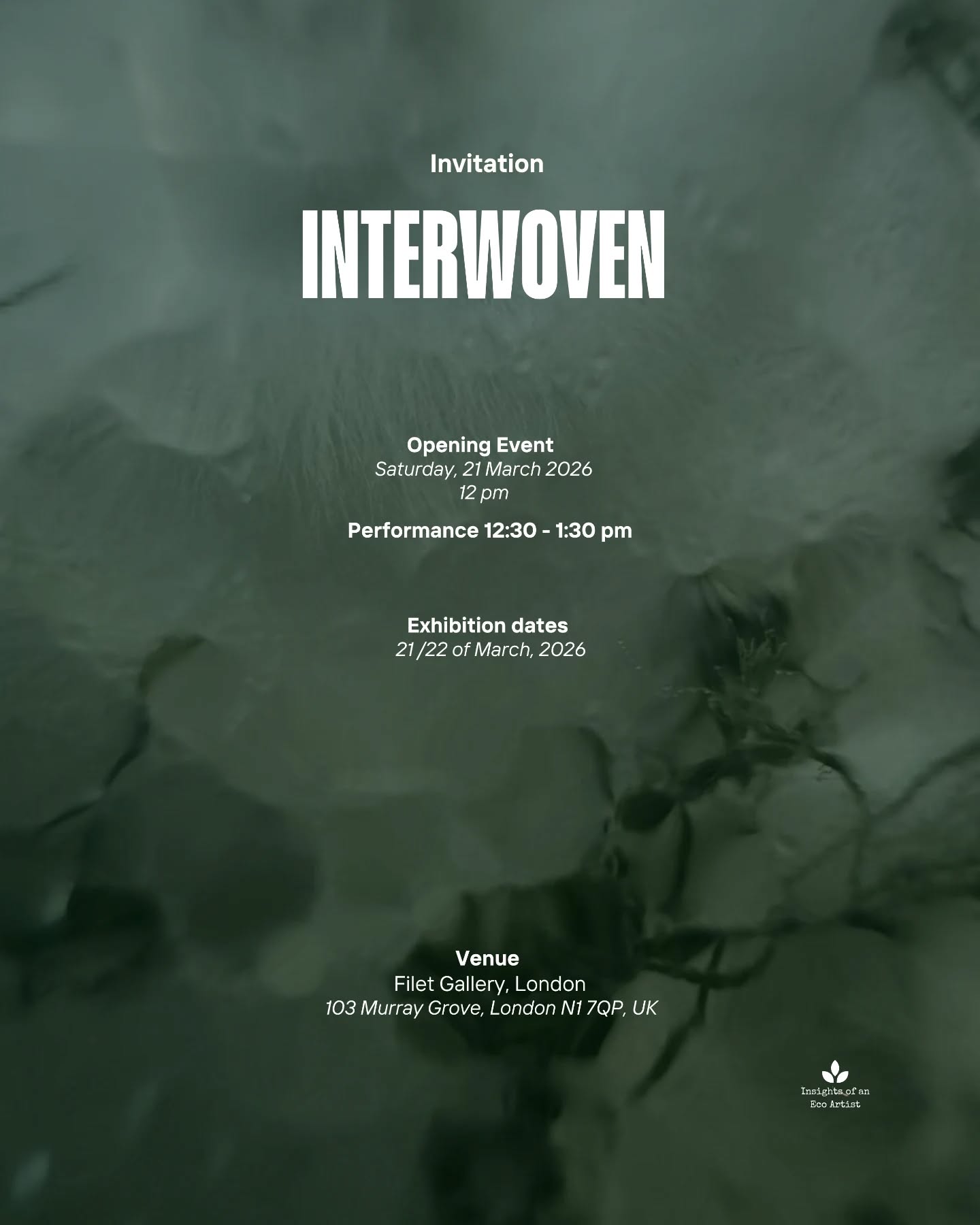 We are delighted to invite you to the opening of Interwoven, a group exhibition featuring artists from our online residency.
Over the last eight weeks, Marina Remova, Saadia Hussain, Orsina Pasargiklian, Isabella Morales, and Paula Wilkins, through environmental consciousness and a deep empathy for the more-than-human world, created a body of work that invites us to reconsider the meaning of collaboration and connection.
The opening event takes place on Saturday, March 21st, at 12:00 pm, and will include a special performance by the artists.
Opening Event:
Saturday, 21st of March at 12:00 pm
Performance: 12:30 pm
Exhibition Dates:
21st – 22nd of March
Venue:
@filet_space
Join us to meet the artists and connect with the speculative narratives of their work.
PS: Please bring your own headphones to experience the audio elements of the exhibition.
Artists:
@marinaremova.rms @saadia_studio_offical @elenasapov @isabellamorales.studio @orsinapasa @its_only_the_sea
Curated by @joana_alarcao_art
RSVP here: https://www.eventbrite.com/e/interwoven-group-exhibition-tickets-1985172677919?utm-campaign=social&utm-content=attendeeshare&utm-medium=discovery&utm-term=listing&utm-source=wsa&aff=ebdsshwebmobile