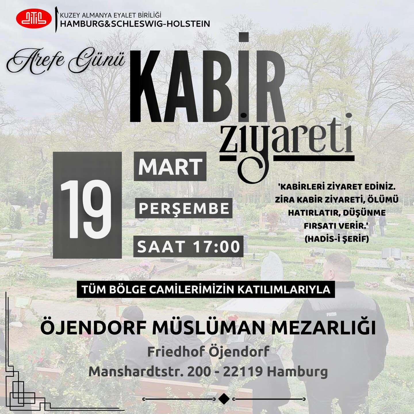 🌿 Grabbesuch am Arefe-Tag 🌿
📅 Datum: 19. März 2026 (Donnerstag)
⏰ Uhrzeit: 17:00 Uhr
📍 Ort: Muslimischer Friedhof Öjendorf (Friedhof Öjendorf, Manshardtstr. 200, 22119 Hamburg)
„Besucht die Gräber, denn der Friedhofsbesuch erinnert an den Tod und gibt die Möglichkeit zum Nachdenken.“ (Hadith)
Lasst uns gemeinsam unsere Verstorbenen besuchen und für sie beten. Die Veranstaltung findet mit der Teilnahme aller regionalen Moscheen statt.
#Grabbesuch #ArefeTag #Gedenken #Dua #Hamburg