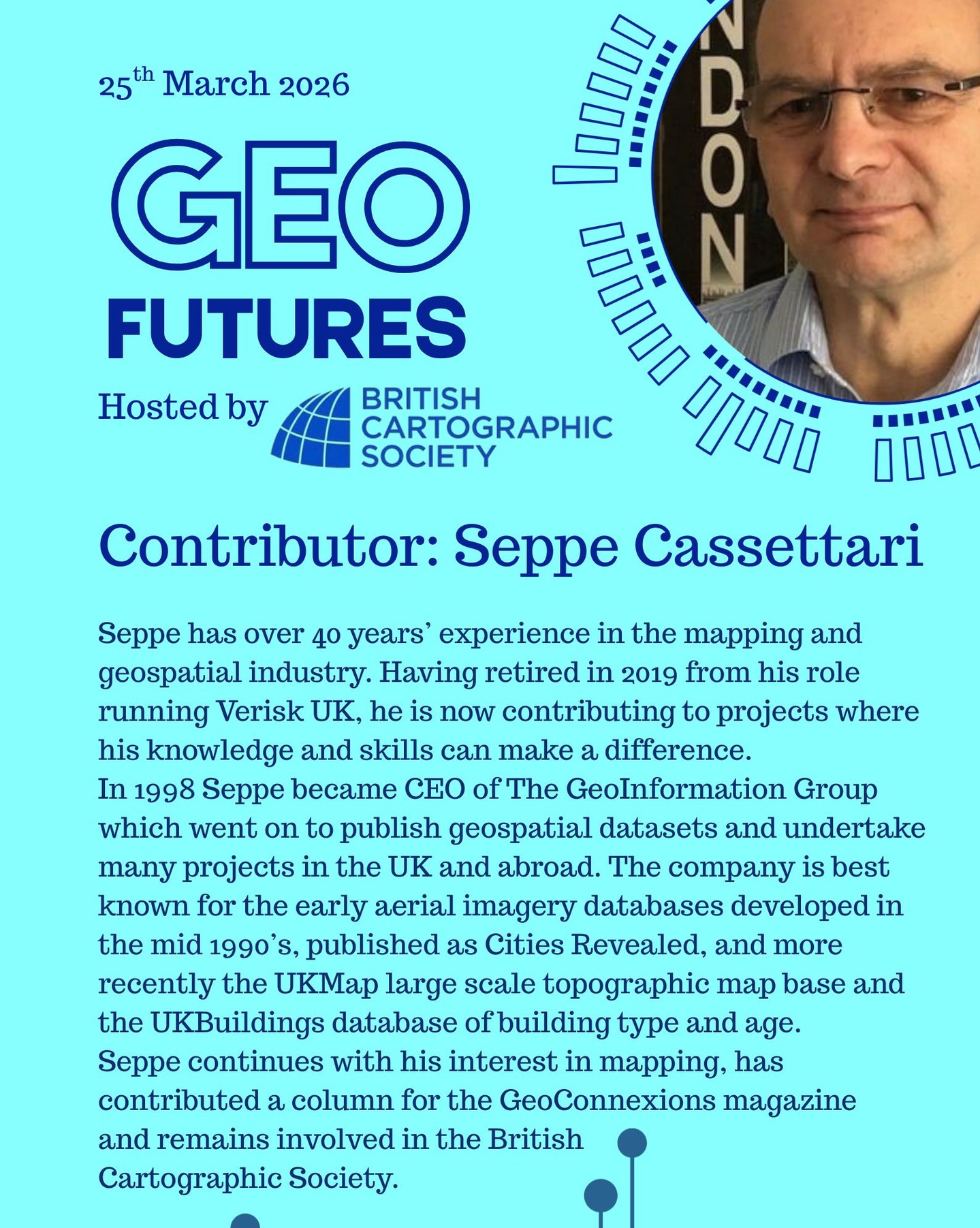 GeoFutures Contributor: Seppe Cassettari
Seppe has over 40 years’ experience in the mapping and geospatial industry. Having retired in 2019 from his role running Verisk UK, he is now contributing to projects where his knowledge and skills can make a difference.
His career started with the UK military where he worked for 10 years in various mapping and geo-intelligence roles, during which time he completed one of the UK’s first PhDs in GIS. He then went on to run the groundbreaking GIS undergraduate programme at Kingston University before being head hunted to run Longman GeoInformation for the publishers Pearson.
Following a management buy-out he became CEO of The GeoInformation Group in 1998 which went on to publish geospatial datasets and undertake many projects in the UK and abroad. The company is best known for the early aerial imagery databases developed in the mid 1990’s, published as Cities Revealed, and more recently the UKMap large scale topographic map base and the UKBuildings database of building type and age. The company also created the telecoms clutter data used by many mobile operators in the UK. The GeoInformation Group was sold to Verisk Inc. in 2016.
Seppe continues with his interest in mapping, has contributed a column for the GeoConnexions magazine and remains involved in the British Cartographic Society.
—-
Get your ticket to join the conversation asap - last date for sales Monday 16th March 2026
https://www.cartography.org.uk/geofutures
#geofutures #geoviz